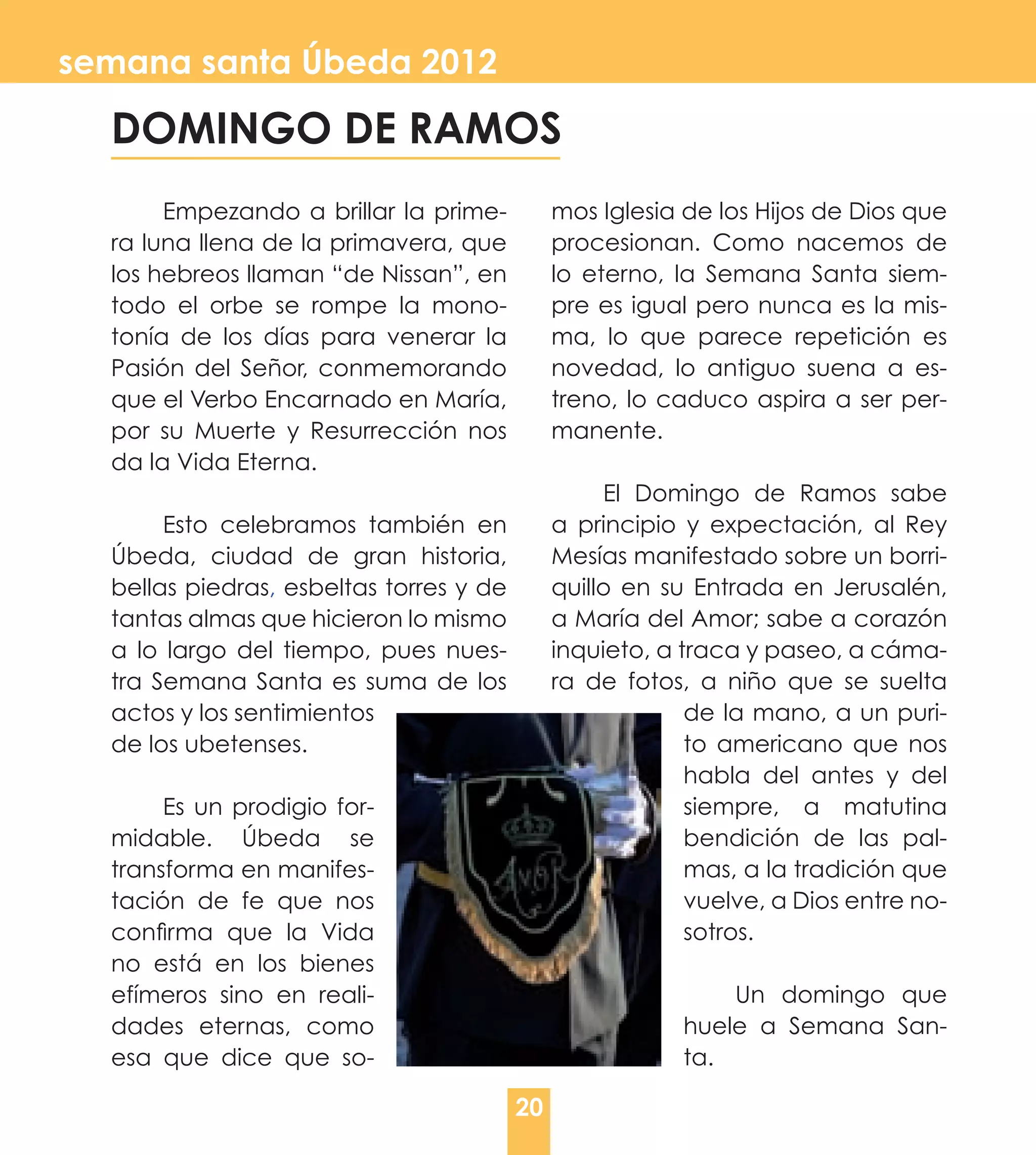 semana santa Úbeda 2012

  DOMINGO DE RAMOS
       Empezando a brillar la prime-          mos Iglesia de los Hijos de Dios que
  ra luna llena de la primavera, que          procesionan. Como nacemos de
  los hebreos llaman “de Nissan”, en          lo eterno, la Semana Santa siem-
  todo el orbe se rompe la mono-              pre es igual pero nunca es la mis-
  tonía de los días para venerar la           ma, lo que parece repetición es
  Pasión del Señor, conmemorando              novedad, lo antiguo suena a es-
  que el Verbo Encarnado en María,            treno, lo caduco aspira a ser per-
  por su Muerte y Resurrección nos            manente.
  da la Vida Eterna.
                                                   El Domingo de Ramos sabe
       Esto celebramos también en             a principio y expectación, al Rey
  Úbeda, ciudad de gran historia,             Mesías manifestado sobre un borri-
  bellas piedras, esbeltas torres y de        quillo en su Entrada en Jerusalén,
  tantas almas que hicieron lo mismo          a María del Amor; sabe a corazón
  a lo largo del tiempo, pues nues-           inquieto, a traca y paseo, a cáma-
  tra Semana Santa es suma de los             ra de fotos, a niño que se suelta
  actos y los sentimientos                                 de la mano, a un puri-
  de los ubetenses.                                        to americano que nos
                                                           habla del antes y del
       Es un prodigio for-                                 siempre, a matutina
  midable. Úbeda se                                        bendición de las pal-
  transforma en manifes-                                   mas, a la tradición que
  tación de fe que nos                                     vuelve, a Dios entre no-
  confirma que la Vida                                     sotros.
  no está en los bienes
  efímeros sino en reali-                                     Un domingo que
  dades eternas, como                                     huele a Semana San-
  esa que dice que so-                                    ta.

                                         20
 