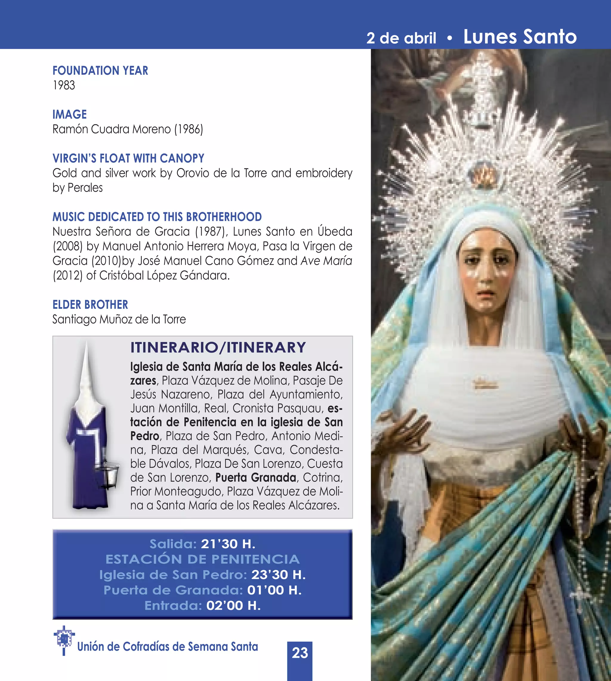 2 de abril •   Lunes Santo
FOUNDATION yEAR
1983

IMAGE
Ramón Cuadra Moreno (1986)

VIRGIN’S FLOAT WITH CANOPy
Gold and silver work by Orovio de la Torre and embroidery
by Perales

MUSIC DEDICATED TO THIS BROTHERHOOD
Nuestra Señora de Gracia (1987), Lunes Santo en Úbeda
(2008) by Manuel Antonio Herrera Moya, Pasa la Virgen de
Gracia (2010)by José Manuel Cano Gómez and Ave María
(2012) of Cristóbal López Gándara.

ELDER BROTHER
Santiago Muñoz de la Torre

               ITINERARIO/ITINERARy
               Iglesia de Santa María de los Reales Alcá-
               zares, Plaza Vázquez de Molina, Pasaje De
               Jesús Nazareno, Plaza del Ayuntamiento,
               Juan Montilla, Real, Cronista Pasquau, es-
               tación de Penitencia en la iglesia de San
               Pedro, Plaza de San Pedro, Antonio Medi-
               na, Plaza del Marqués, Cava, Condesta-
               ble Dávalos, Plaza De San Lorenzo, Cuesta
               de San Lorenzo, Puerta Granada, Cotrina,
               Prior Monteagudo, Plaza Vázquez de Moli-
               na a Santa María de los Reales Alcázares.


                 Salida: 21’30 H.
          ESTACIÓN DE PENITENCIA
         Iglesia de San Pedro: 23’30 H.
          Puerta de Granada: 01’00 H.
                Entrada: 02’00 H.


    Unión de Cofradías de Semana Santa
                                              23
 