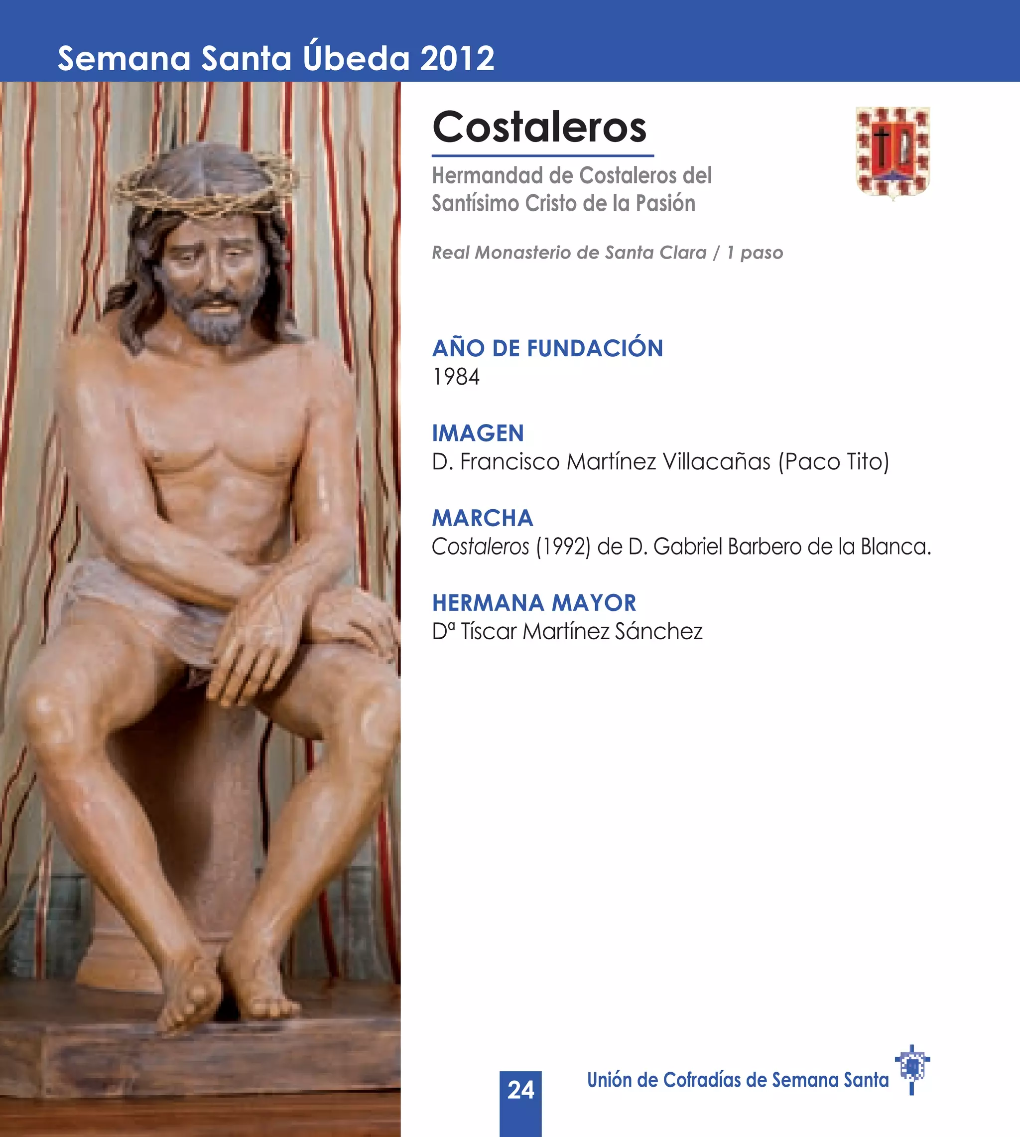 Semana Santa Úbeda 2012

                   Costaleros
                   Hermandad de Costaleros del
                   Santísimo Cristo de la Pasión

                   Real Monasterio de Santa Clara / 1 paso




                   AÑO DE Fundación
                   1984

                   Imagen
                   D. Francisco Martínez Villacañas (Paco Tito)

                   Marcha
                   Costaleros (1992) de D. Gabriel Barbero de la Blanca.

                   Hermana Mayor
                   Dª Tíscar Martínez Sánchez




                                    Unión de Cofradías de Semana Santa
                           24
 