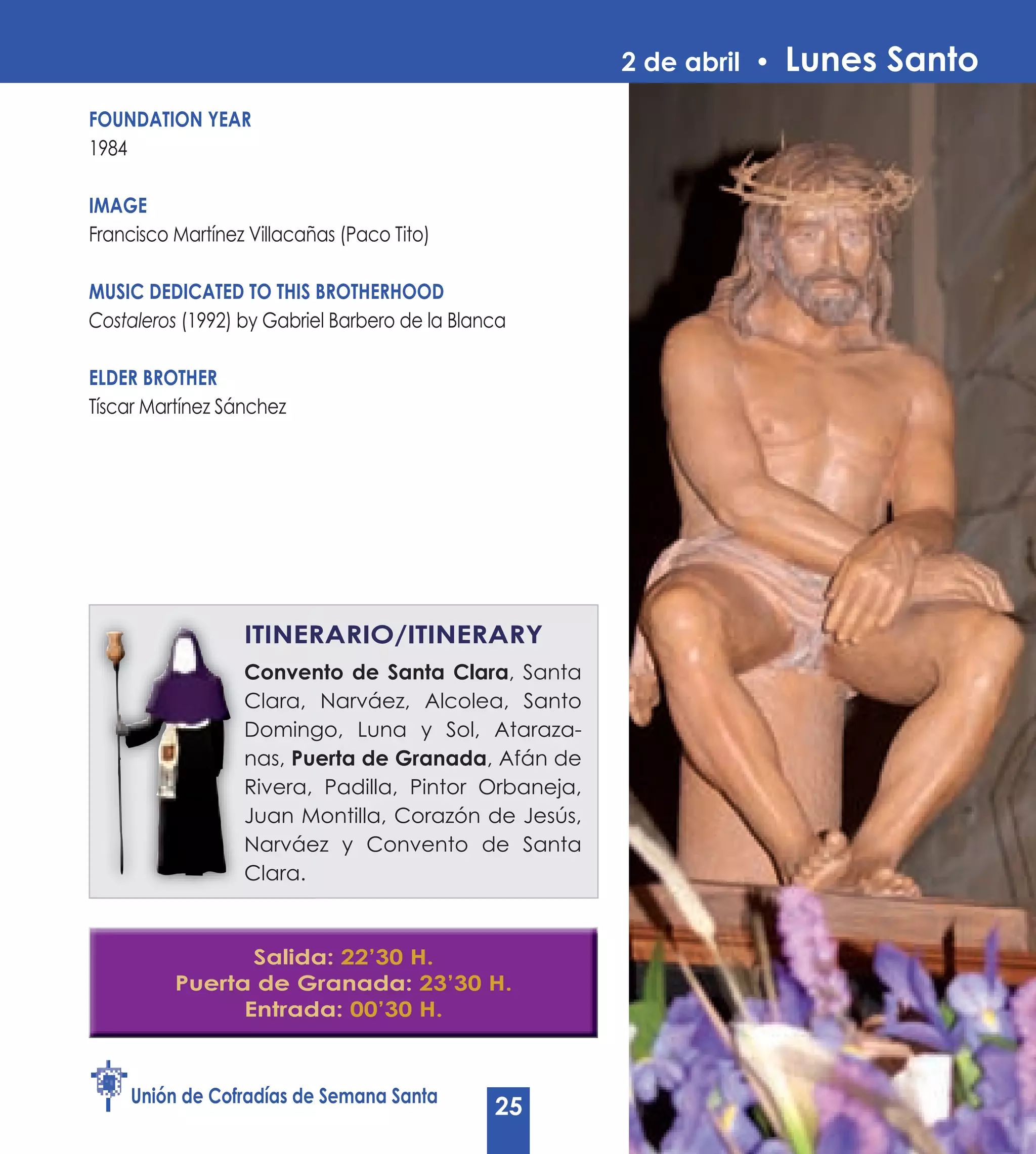 2 de abril •   Lunes Santo
FOUNDATION yEAR
1984

IMAGE
Francisco Martínez Villacañas (Paco Tito)

MUSIC DEDICATED TO THIS BROTHERHOOD
Costaleros (1992) by Gabriel Barbero de la Blanca

ELDER BROTHER
Tíscar Martínez Sánchez




                  ITINERARIO/ITINERARy
                  Convento de Santa Clara, Santa
                                        Clara
                  Clara, Narváez, Alcolea, Santo
                  Domingo, Luna y Sol, Ataraza-
                  nas, Puerta de Granada, Afán de
                                 Granada
                  Rivera, Padilla, Pintor Orbaneja,
                  Juan Montilla, Corazón de Jesús,
                  Narváez y Convento de Santa
                  Clara.



                 Salida: 22’30 H.
          Puerta de Granada: 23’30 H.
                Entrada: 00’30 H.



     Unión de Cofradías de Semana Santa
                                               25
 