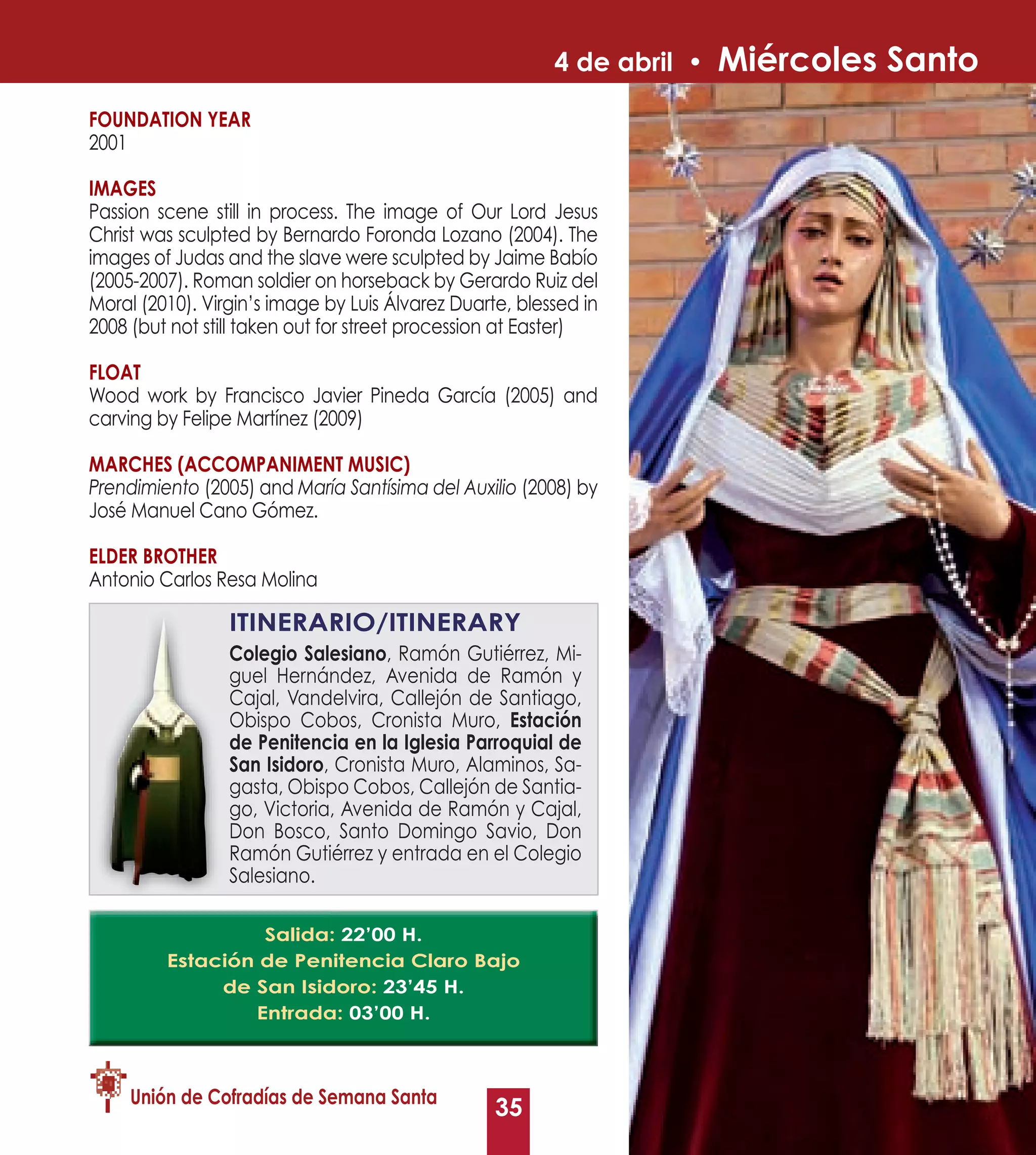 4 de abril •   Miércoles Santo
FOUNDATION yEAR
2001

IMAGES
Passion scene still in process. The image of Our Lord Jesus
Christ was sculpted by Bernardo Foronda Lozano (2004). The
images of Judas and the slave were sculpted by Jaime Babío
(2005-2007). Roman soldier on horseback by Gerardo Ruiz del
Moral (2010). Virgin’s image by Luis Álvarez Duarte, blessed in
2008 (but not still taken out for street procession at Easter)

FLOAT
Wood work by Francisco Javier Pineda García (2005) and
carving by Felipe Martínez (2009)

MARCHES (ACCOMPANIMENT MUSIC)
Prendimiento (2005) and María Santísima del Auxilio (2008) by
José Manuel Cano Gómez.

ELDER BROTHER
Antonio Carlos Resa Molina

                 ITINERARIO/ITINERARy
                 Colegio Salesiano, Ramón Gutiérrez, Mi-
                          Salesiano
                 guel Hernández, Avenida de Ramón y
                 Cajal, Vandelvira, Callejón de Santiago,
                 Obispo Cobos, Cronista Muro, Estación
                 de Penitencia en la Iglesia Parroquial de
                 San Isidoro, Cronista Muro, Alaminos, Sa-
                 gasta, Obispo Cobos, Callejón de Santia-
                 go, Victoria, Avenida de Ramón y Cajal,
                 Don Bosco, Santo Domingo Savio, Don
                 Ramón Gutiérrez y entrada en el Colegio
                 Salesiano.

                  Salida: 22’00 H.
         Estación de Penitencia Claro Bajo
              de San Isidoro: 23’45 H.
                 Entrada: 03’00 H.



     Unión de Cofradías de Semana Santa
                                                  35
 
