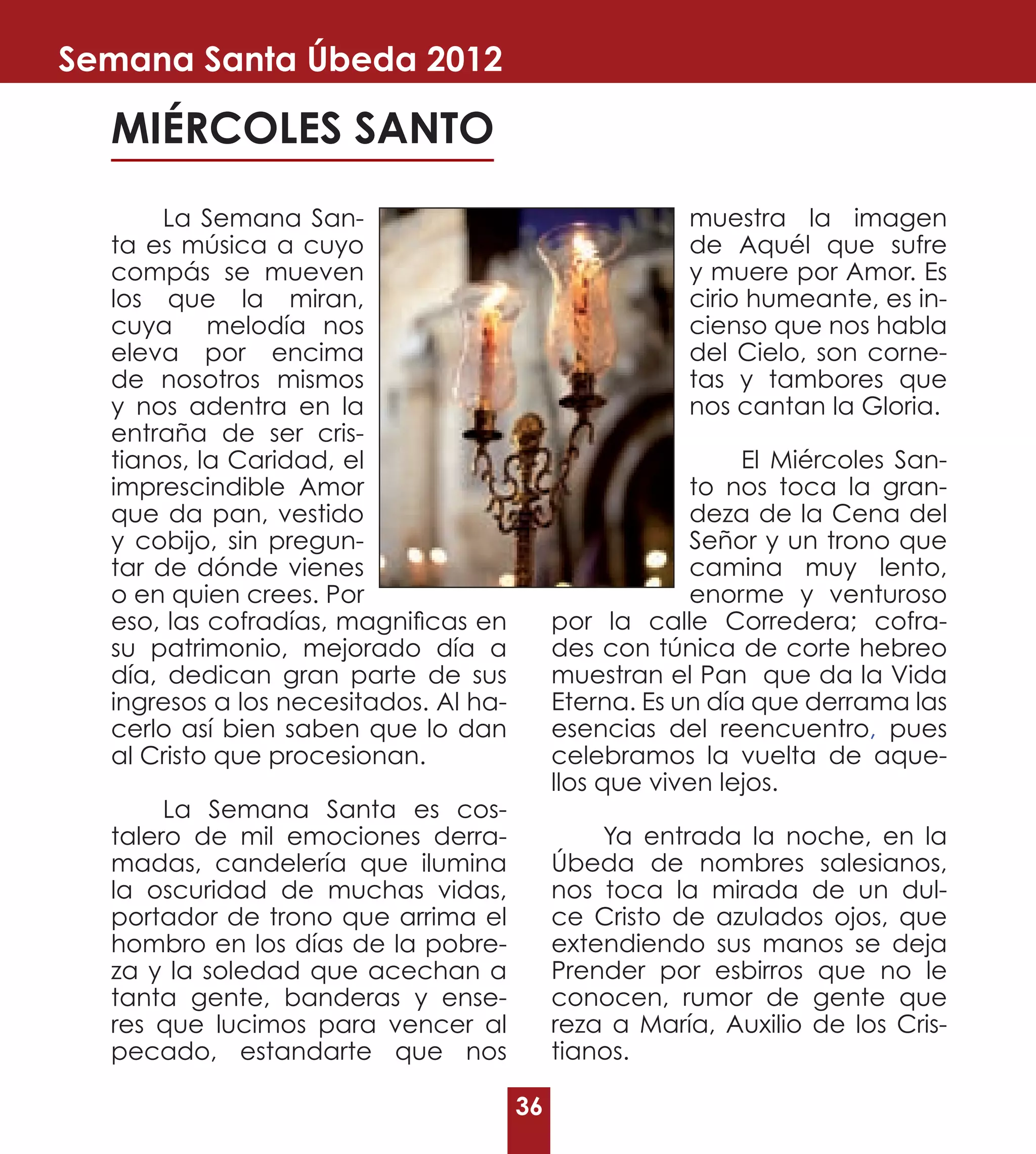 Semana Santa Úbeda 2012

  MIÉRCOLES SANTO
       La Semana San-                                  muestra la imagen
  ta es música a cuyo                                  de Aquél que sufre
  compás se mueven                                     y muere por Amor. Es
  los que la miran,                                    cirio humeante, es in-
  cuya melodía nos                                     cienso que nos habla
  eleva por encima                                     del Cielo, son corne-
  de nosotros mismos                                   tas y tambores que
  y nos adentra en la                                  nos cantan la Gloria.
  entraña de ser cris-
  tianos, la Caridad, el                                     El Miércoles San-
  imprescindible Amor                                   to nos toca la gran-
  que da pan, vestido                                   deza de la Cena del
  y cobijo, sin pregun-                                 Señor y un trono que
  tar de dónde vienes                                   camina muy lento,
  o en quien crees. Por                                 enorme y venturoso
  eso, las cofradías, magnificas en         por la calle Corredera; cofra-
  su patrimonio, mejorado día a             des con túnica de corte hebreo
  día, dedican gran parte de sus            muestran el Pan que da la Vida
  ingresos a los necesitados. Al ha-        Eterna. Es un día que derrama las
  cerlo así bien saben que lo dan           esencias del reencuentro, pues
  al Cristo que procesionan.                celebramos la vuelta de aque-
                                            llos que viven lejos.
       La Semana Santa es cos-
  talero de mil emociones derra-                Ya entrada la noche, en la
  madas, candelería que ilumina             Úbeda de nombres salesianos,
  la oscuridad de muchas vidas,             nos toca la mirada de un dul-
  portador de trono que arrima el           ce Cristo de azulados ojos, que
  hombro en los días de la pobre-           extendiendo sus manos se deja
  za y la soledad que acechan a             Prender por esbirros que no le
  tanta gente, banderas y ense-             conocen, rumor de gente que
  res que lucimos para vencer al            reza a María, Auxilio de los Cris-
  pecado, estandarte que nos                tianos.

                                       36
 