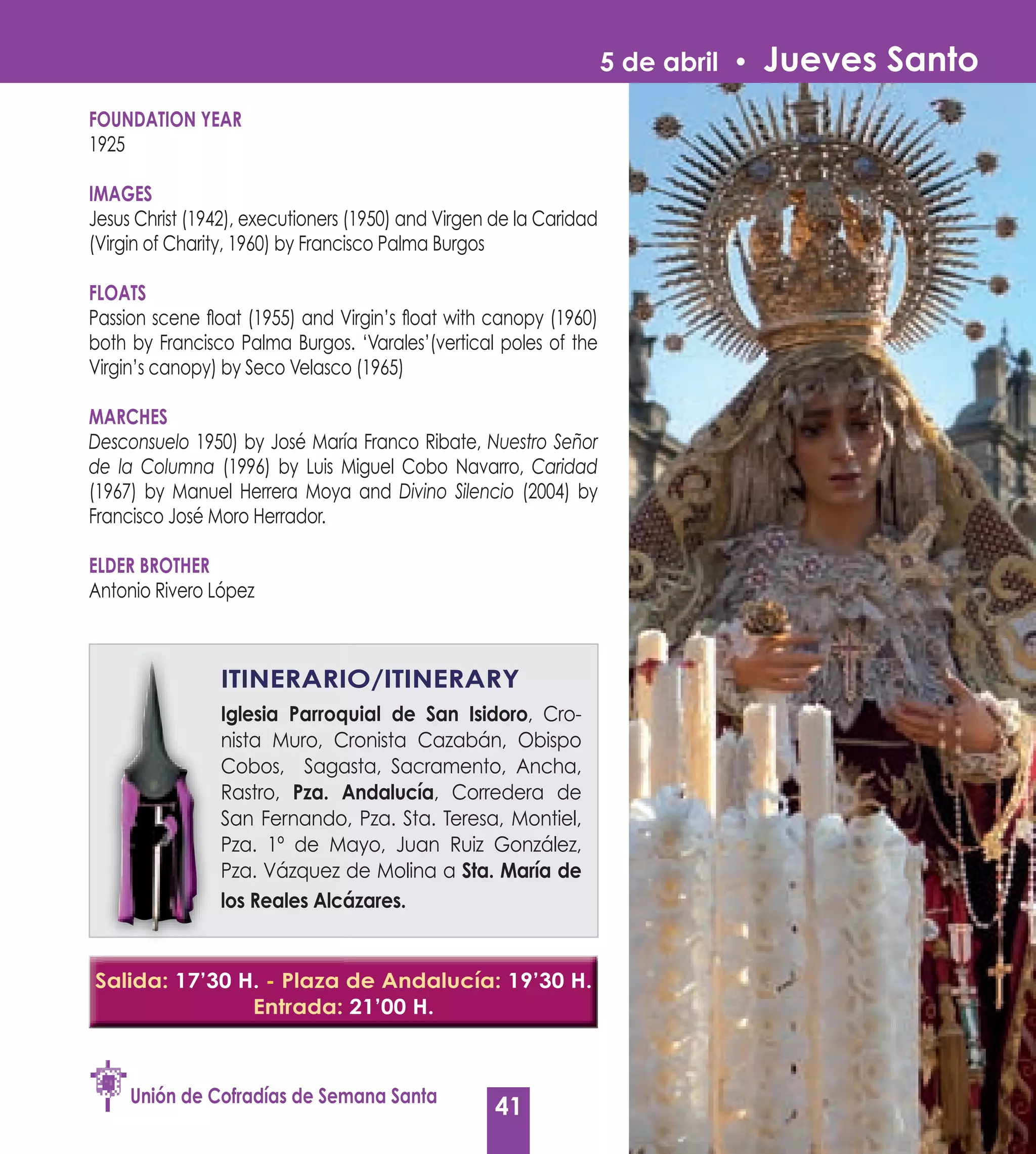 5 de abril •   Jueves Santo
FOUNDATION yEAR
1925

IMAGES
Jesus Christ (1942), executioners (1950) and Virgen de la Caridad
(Virgin of Charity, 1960) by Francisco Palma Burgos

FLOATS
Passion scene float (1955) and Virgin’s float with canopy (1960)
both by Francisco Palma Burgos. ‘Varales’(vertical poles of the
Virgin’s canopy) by Seco Velasco (1965)

MARCHES
Desconsuelo 1950) by José María Franco Ribate, Nuestro Señor
de la Columna (1996) by Luis Miguel Cobo Navarro, Caridad
(1967) by Manuel Herrera Moya and Divino Silencio (2004) by
Francisco José Moro Herrador.

ELDER BROTHER
Antonio Rivero López



                ITINERARIO/ITINERARy
                Iglesia Parroquial de San Isidoro, Cro-
                                           Isidoro
                nista Muro, Cronista Cazabán, Obispo
                Cobos, Sagasta, Sacramento, Ancha,
                Rastro, Pza. Andalucía Corredera de
                              Andalucía,
                San Fernando, Pza. Sta. Teresa, Montiel,
                Pza. 1º de Mayo, Juan Ruiz González,
                Pza. Vázquez de Molina a Sta. María de
                los Reales Alcázares.


Salida: 17’30 H. - Plaza de Andalucía: 19’30 H.
               Entrada: 21’00 H.



     Unión de Cofradías de Semana Santa
                                                   41
 