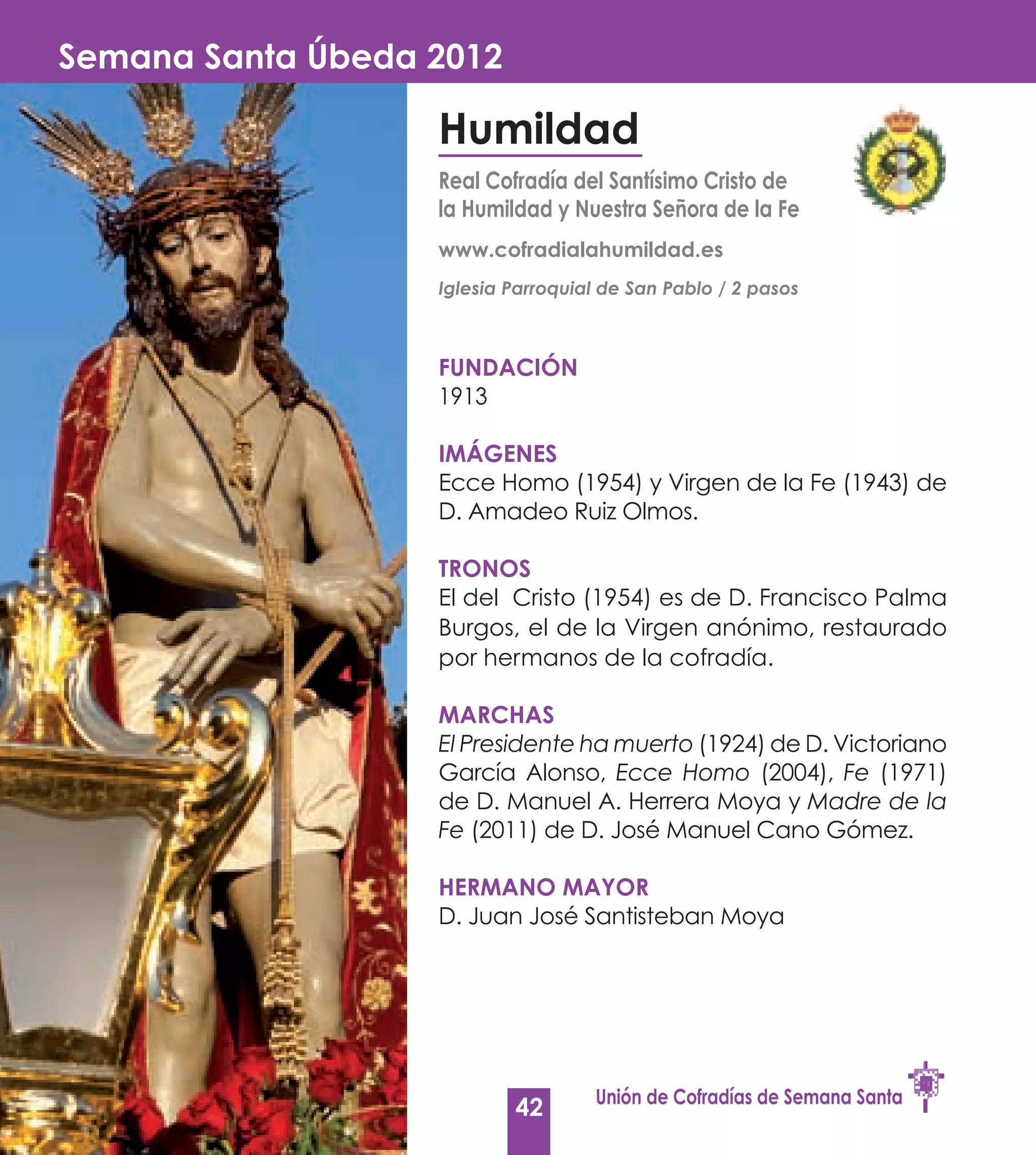 Semana Santa Úbeda 2012

                   Humildad
                   Real Cofradía del Santísimo Cristo de
                   la Humildad y Nuestra Señora de la Fe
                   www.cofradialahumildad.es
                   Iglesia Parroquial de San Pablo / 2 pasos



                   Fundación
                   1913

                   Imágenes
                   Ecce Homo (1954) y Virgen de la Fe (1943) de
                   D. Amadeo Ruiz Olmos.

                   Tronos
                   El del Cristo (1954) es de D. Francisco Palma
                   Burgos, el de la Virgen anónimo, restaurado
                   por hermanos de la cofradía.

                   Marchas
                   El Presidente ha muerto (1924) de D. Victoriano
                   García Alonso, Ecce Homo (2004), Fe (1971)
                   de D. Manuel A. Herrera Moya y Madre de la
                   Fe (2011) de D. José Manuel Cano Gómez.

                   Hermano Mayor
                   D. Juan José Santisteban Moya




                                    Unión de Cofradías de Semana Santa
                           42
 