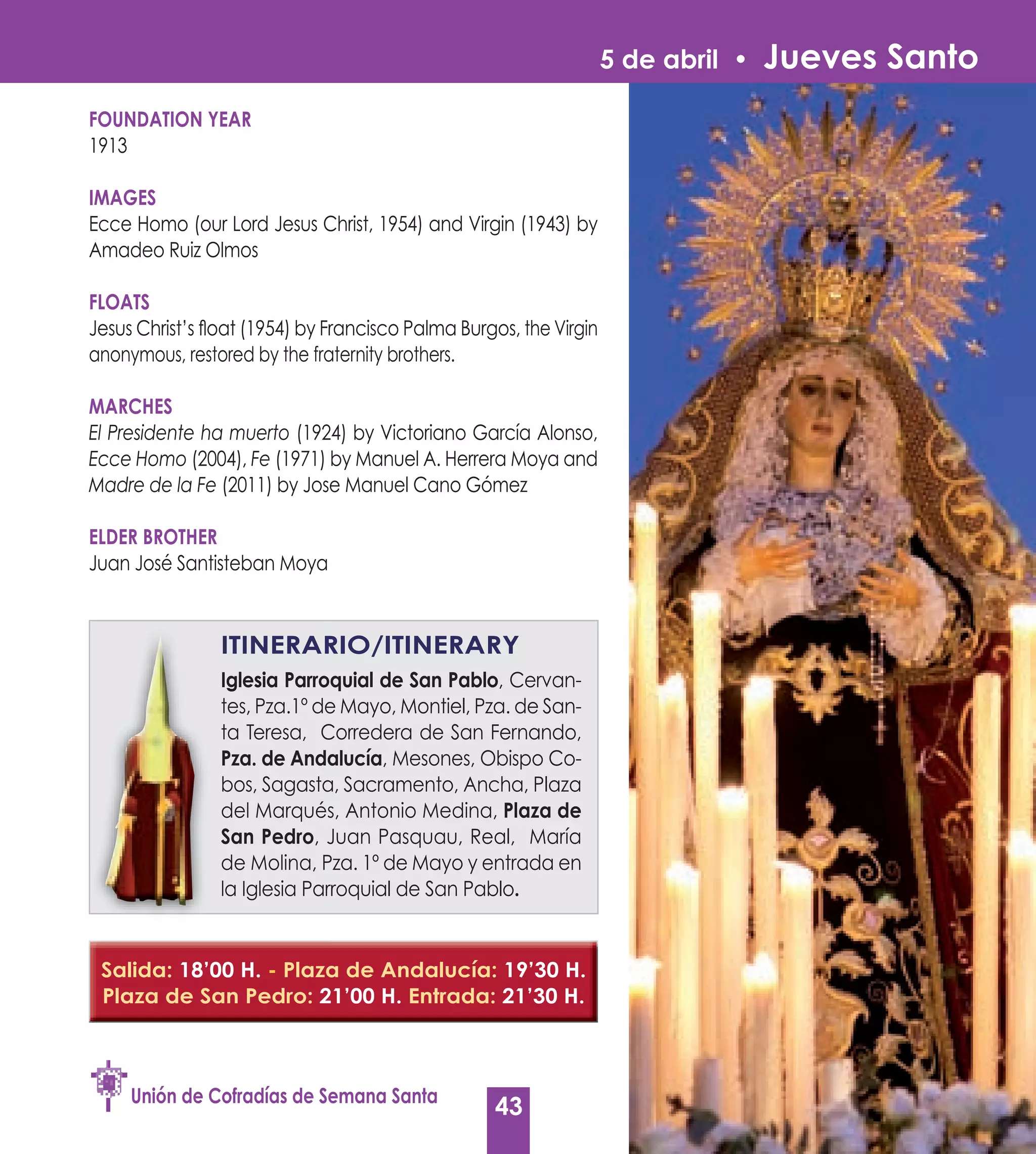 5 de abril •   Jueves Santo
FOUNDATION yEAR
1913

IMAGES
Ecce Homo (our Lord Jesus Christ, 1954) and Virgin (1943) by
Amadeo Ruiz Olmos

FLOATS
Jesus Christ’s float (1954) by Francisco Palma Burgos, the Virgin
anonymous, restored by the fraternity brothers.

MARCHES
El Presidente ha muerto (1924) by Victoriano García Alonso,
Ecce Homo (2004), Fe (1971) by Manuel A. Herrera Moya and
Madre de la Fe (2011) by Jose Manuel Cano Gómez

ELDER BROTHER
Juan José Santisteban Moya


                ITINERARIO/ITINERARy
                Iglesia Parroquial de San Pablo, Cervan-
                                           Pablo
                tes, Pza.1º de Mayo, Montiel, Pza. de San-
                ta Teresa, Corredera de San Fernando,
                Pza. de Andalucía, Mesones, Obispo Co-
                         Andalucía
                bos, Sagasta, Sacramento, Ancha, Plaza
                del Marqués, Antonio Medina, Plaza de
                San Pedro, Juan Pasquau, Real, María
                de Molina, Pza. 1º de Mayo y entrada en
                la Iglesia Parroquial de San Pablo.
                                             Pablo


 Salida: 18’00 H. - Plaza de Andalucía: 19’30 H.
 Plaza de San Pedro: 21’00 H. Entrada: 21’30 H.



     Unión de Cofradías de Semana Santa
                                                   43
 