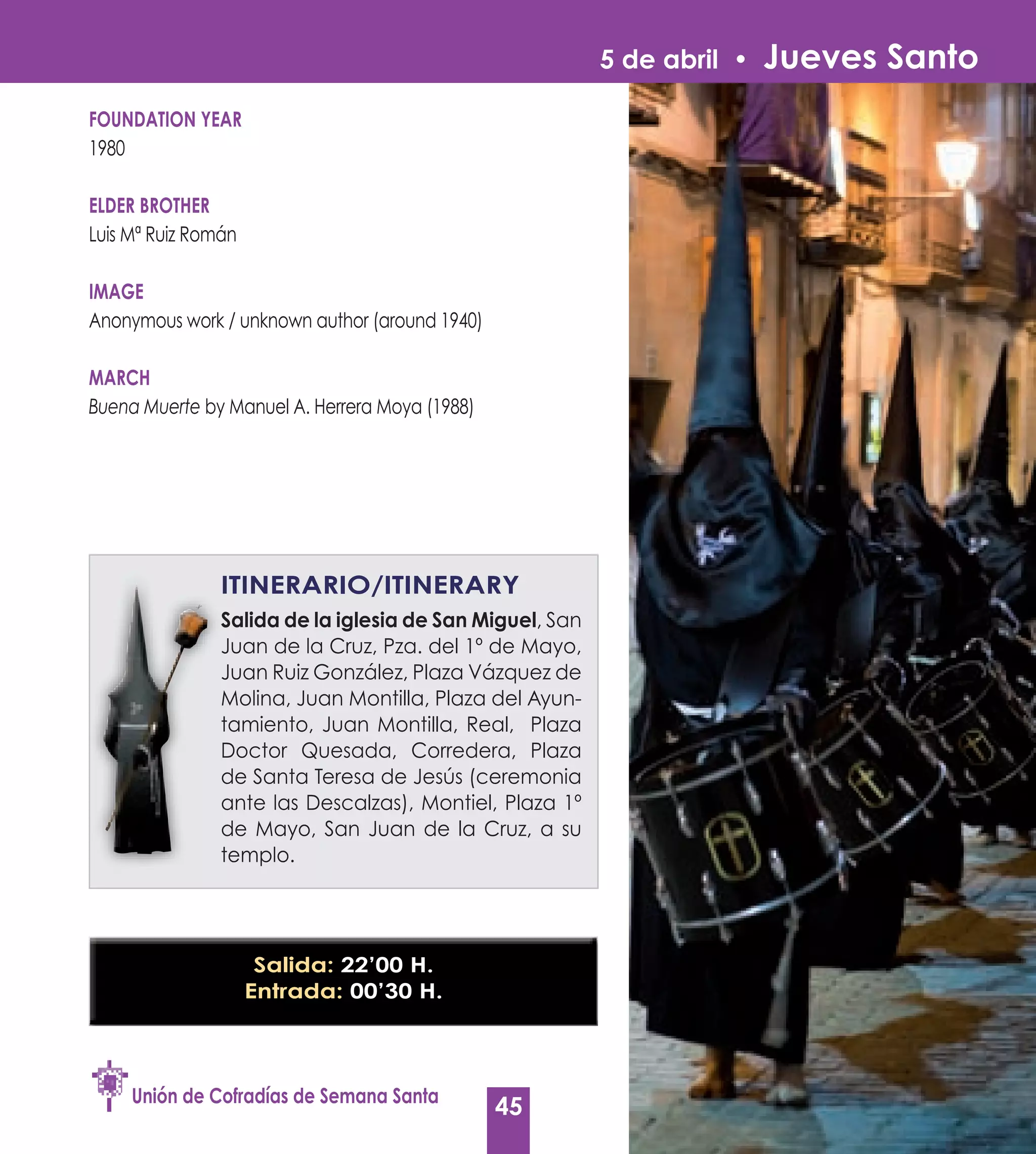 5 de abril •   Jueves Santo
FOUNDATION yEAR
1980

ELDER BROTHER
Luis Mª Ruiz Román

IMAGE
Anonymous work / unknown author (around 1940)

MARCH
Buena Muerte by Manuel A. Herrera Moya (1988)




                ITINERARIO/ITINERARy
                Salida de la iglesia de San Miguel, San
                                            Miguel
                Juan de la Cruz, Pza. del 1º de Mayo,
                Juan Ruiz González, Plaza Vázquez de
                Molina, Juan Montilla, Plaza del Ayun-
                tamiento, Juan Montilla, Real, Plaza
                Doctor Quesada, Corredera, Plaza
                de Santa Teresa de Jesús (ceremonia
                ante las Descalzas), Montiel, Plaza 1º
                de Mayo, San Juan de la Cruz, a su
                templo.




                      Salida: 22’00 H.
                     Entrada: 00’30 H.




     Unión de Cofradías de Semana Santa
                                                45
 