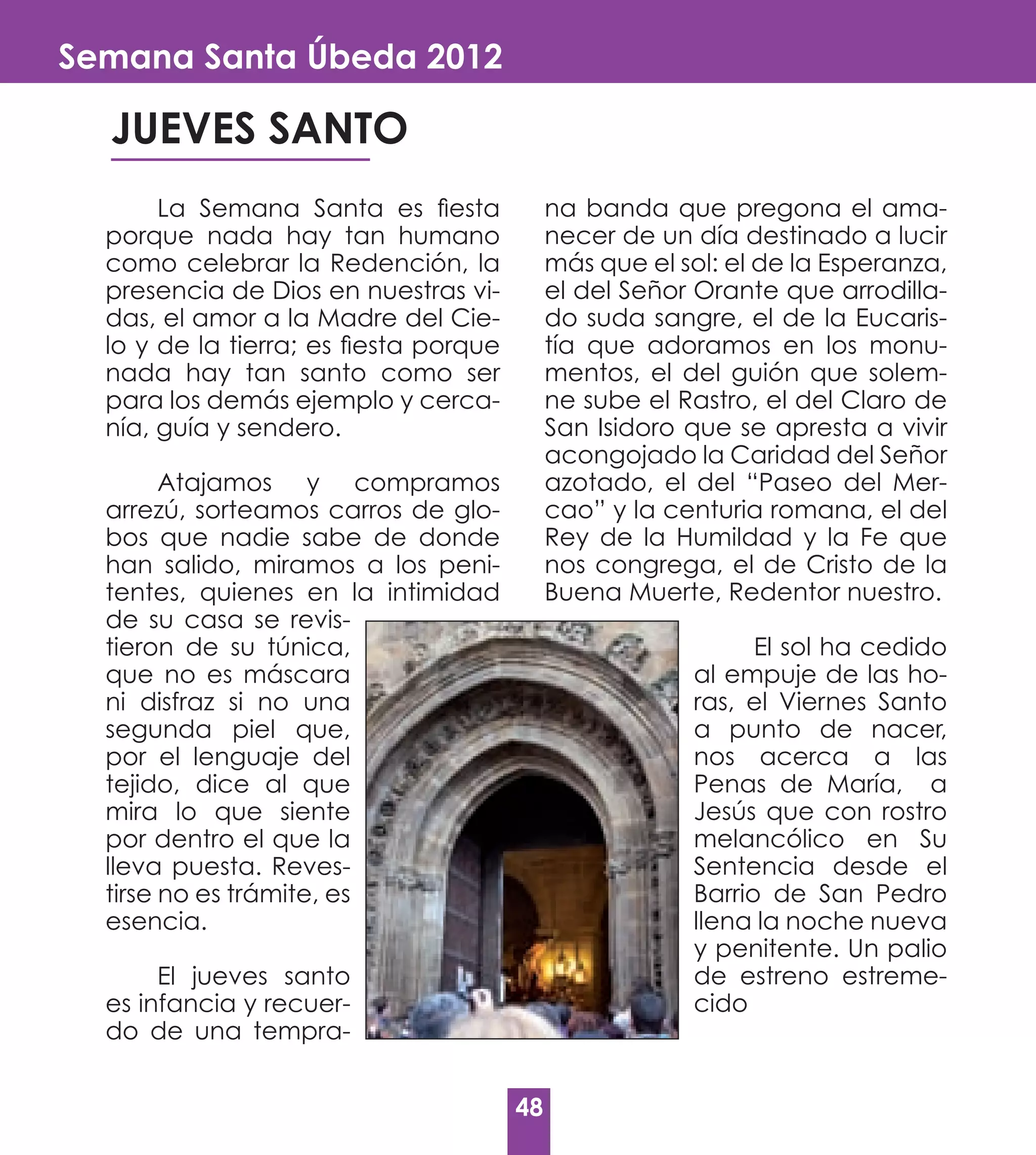 Semana Santa Úbeda 2012

  JUEVES SANTO
       La Semana Santa es fiesta             na banda que pregona el ama-
  porque nada hay tan humano                 necer de un día destinado a lucir
  como celebrar la Redención, la             más que el sol: el de la Esperanza,
  presencia de Dios en nuestras vi-          el del Señor Orante que arrodilla-
  das, el amor a la Madre del Cie-           do suda sangre, el de la Eucaris-
  lo y de la tierra; es fiesta porque        tía que adoramos en los monu-
  nada hay tan santo como ser                mentos, el del guión que solem-
  para los demás ejemplo y cerca-            ne sube el Rastro, el del Claro de
  nía, guía y sendero.                       San Isidoro que se apresta a vivir
                                             acongojado la Caridad del Señor
        Atajamos y compramos                 azotado, el del “Paseo del Mer-
  arrezú, sorteamos carros de glo-           cao” y la centuria romana, el del
  bos que nadie sabe de donde                Rey de la Humildad y la Fe que
  han salido, miramos a los peni-            nos congrega, el de Cristo de la
  tentes, quienes en la intimidad            Buena Muerte, Redentor nuestro.
  de su casa se revis-
  tieron de su túnica,                                         El sol ha cedido
  que no es máscara                                      al empuje de las ho-
  ni disfraz si no una                                   ras, el Viernes Santo
  segunda piel que,                                      a punto de nacer,
  por el lenguaje del                                    nos acerca a las
  tejido, dice al que                                    Penas de María, a
  mira lo que siente                                     Jesús que con rostro
  por dentro el que la                                   melancólico en Su
  lleva puesta. Reves-                                   Sentencia desde el
  tirse no es trámite, es                                Barrio de San Pedro
  esencia.                                               llena la noche nueva
                                                         y penitente. Un palio
       El jueves santo                                   de estreno estreme-
  es infancia y recuer-                                  cido
  do de una tempra-


                                        48
 