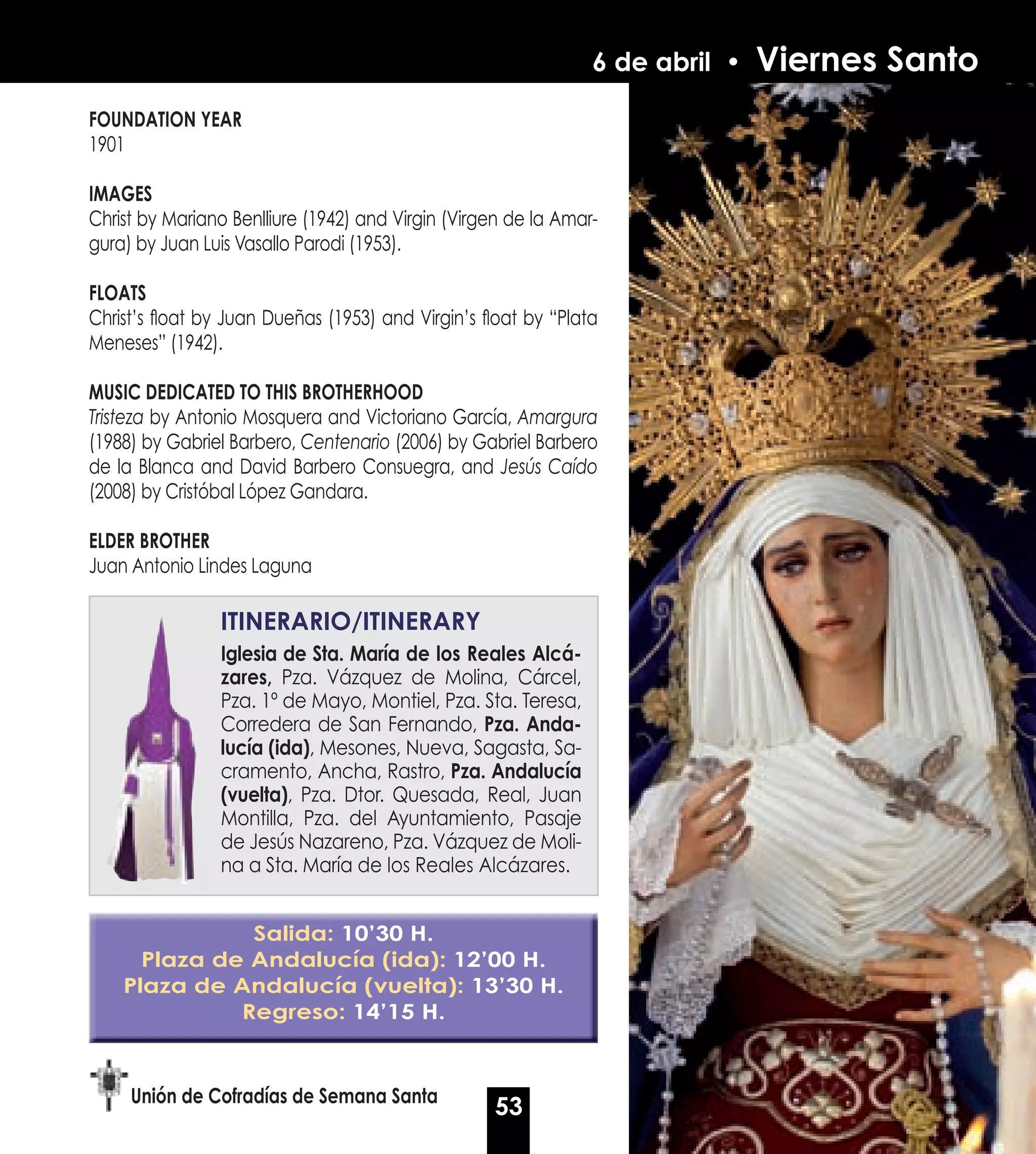 6 de abril •   Viernes Santo
FOUNDATION yEAR
1901

IMAGES
Christ by Mariano Benlliure (1942) and Virgin (Virgen de la Amar-
gura) by Juan Luis Vasallo Parodi (1953).

FLOATS
Christ’s float by Juan Dueñas (1953) and Virgin’s float by “Plata
Meneses” (1942).

MUSIC DEDICATED TO THIS BROTHERHOOD
Tristeza by Antonio Mosquera and Victoriano García, Amargura
(1988) by Gabriel Barbero, Centenario (2006) by Gabriel Barbero
de la Blanca and David Barbero Consuegra, and Jesús Caído
(2008) by Cristóbal López Gandara.

ELDER BROTHER
Juan Antonio Lindes Laguna

                ITINERARIO/ITINERARy
                Iglesia de Sta. María de los Reales Alcá-
                zares, Pza. Vázquez de Molina, Cárcel,
                Pza. 1º de Mayo, Montiel, Pza. Sta. Teresa,
                Corredera de San Fernando, Pza. Anda-
                lucía (ida), Mesones, Nueva, Sagasta, Sa-
                cramento, Ancha, Rastro, Pza. Andalucía
                (vuelta), Pza. Dtor. Quesada, Real, Juan
                Montilla, Pza. del Ayuntamiento, Pasaje
                de Jesús Nazareno, Pza. Vázquez de Moli-
                na a Sta. María de los Reales Alcázares.


               Salida: 10’30 H.
      Plaza de Andalucía (ida): 12’00 H.
    Plaza de Andalucía (vuelta): 13’30 H.
              Regreso: 14’15 H.



     Unión de Cofradías de Semana Santa
                                                   53
 