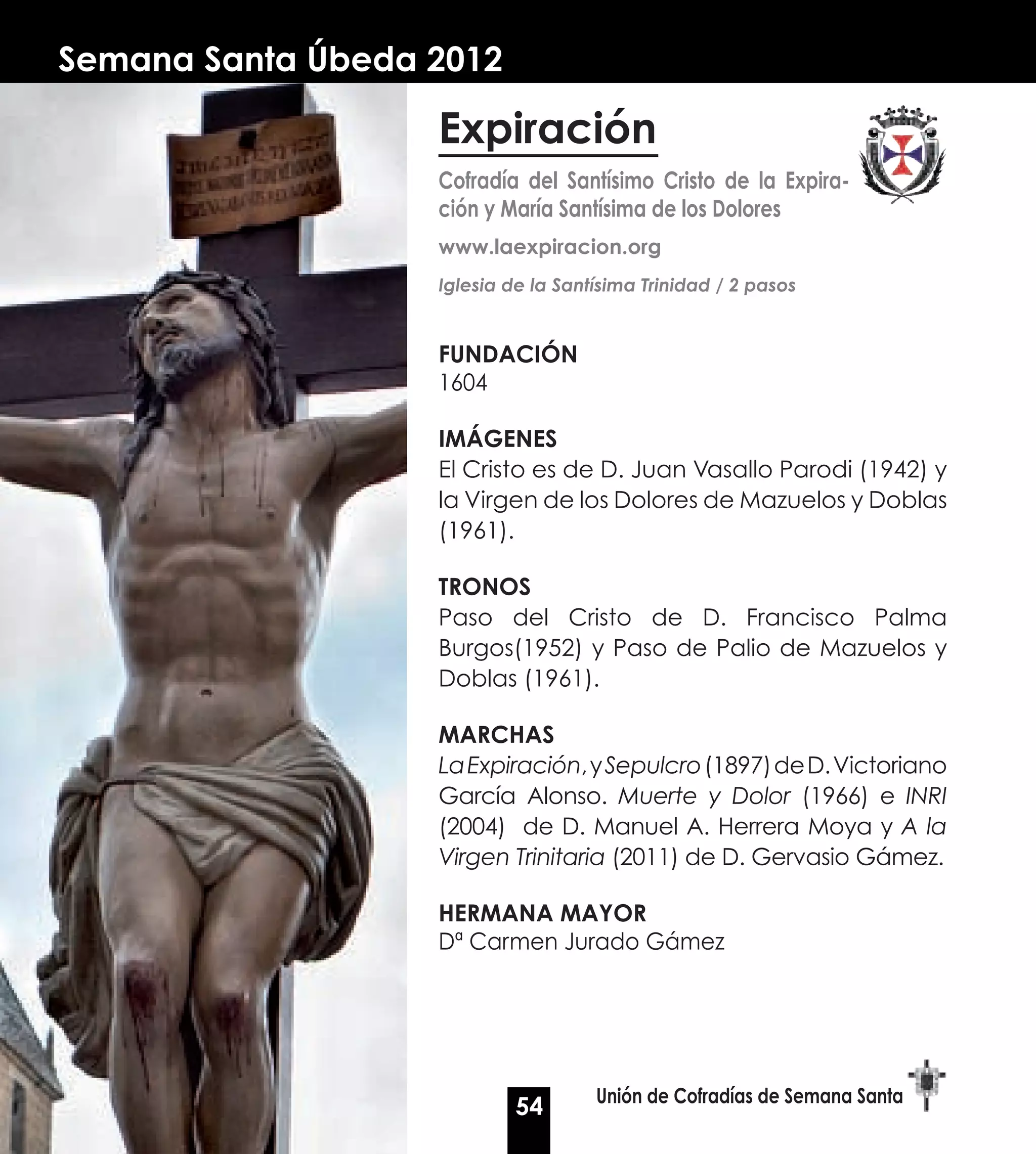 Semana Santa Úbeda 2012

                   Expiración
                   Cofradía del Santísimo Cristo de la Expira-
                   ción y María Santísima de los Dolores
                   www.laexpiracion.org
                   Iglesia de la Santísima Trinidad / 2 pasos


                   FUNDACIÓN
                   1604

                   IMáGENES
                   El Cristo es de D. Juan Vasallo Parodi (1942) y
                   la Virgen de los Dolores de Mazuelos y Doblas
                   (1961).

                   TRONOS
                   Paso del Cristo de D. Francisco Palma
                   Burgos(1952) y Paso de Palio de Mazuelos y
                   Doblas (1961).

                   MARCHAS
                   La Expiración, y Sepulcro (1897) de D. Victoriano
                   García Alonso. Muerte y Dolor (1966) e INRI
                   (2004) de D. Manuel A. Herrera Moya y A la
                   Virgen Trinitaria (2011) de D. Gervasio Gámez.

                   HERMANA MAyOR
                   Dª Carmen Jurado Gámez




                                     Unión de Cofradías de Semana Santa
                            54
 