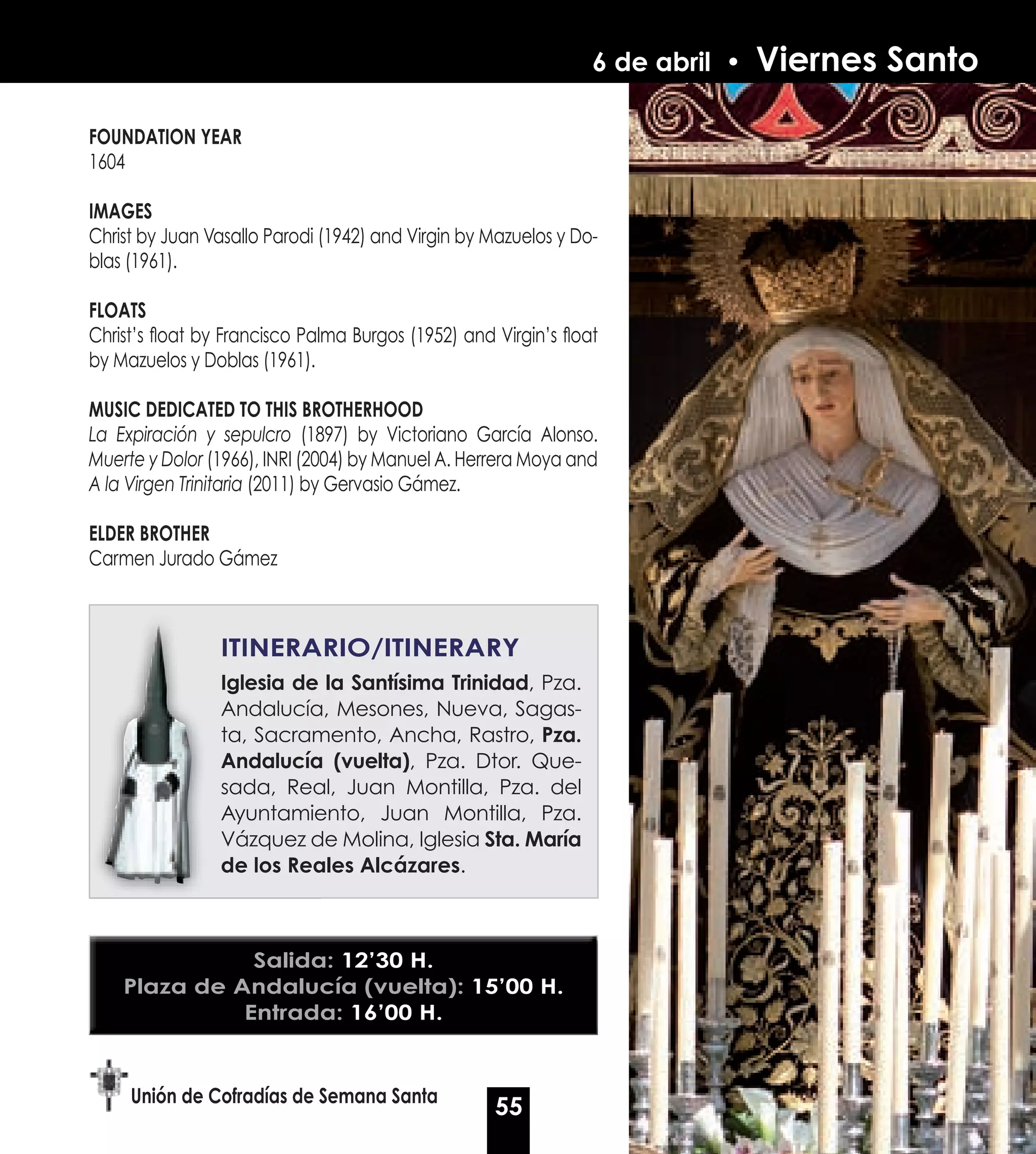 6 de abril •   Viernes Santo

FOUNDATION yEAR
1604

IMAGES
Christ by Juan Vasallo Parodi (1942) and Virgin by Mazuelos y Do-
blas (1961).

FLOATS
Christ’s float by Francisco Palma Burgos (1952) and Virgin’s float
by Mazuelos y Doblas (1961).

MUSIC DEDICATED TO THIS BROTHERHOOD
La Expiración y sepulcro (1897) by Victoriano García Alonso.
Muerte y Dolor (1966), INRI (2004) by Manuel A. Herrera Moya and
A la Virgen Trinitaria (2011) by Gervasio Gámez.

ELDER BROTHER
Carmen Jurado Gámez



                 ITINERARIO/ITINERARy
                 Iglesia de la Santísima Trinidad, Pza.
                                         Trinidad
                 Andalucía, Mesones, Nueva, Sagas-
                 ta, Sacramento, Ancha, Rastro, Pza.
                 Andalucía (vuelta), Pza. Dtor. Que-
                             (vuelta)
                 sada, Real, Juan Montilla, Pza. del
                 Ayuntamiento, Juan Montilla, Pza.
                 Vázquez de Molina, Iglesia Sta. María
                 de los Reales Alcázares.
                                Alcázares



               Salida: 12’30 H.
    Plaza de Andalucía (vuelta): 15’00 H.
              Entrada: 16’00 H.


     Unión de Cofradías de Semana Santa
                                                    55
 