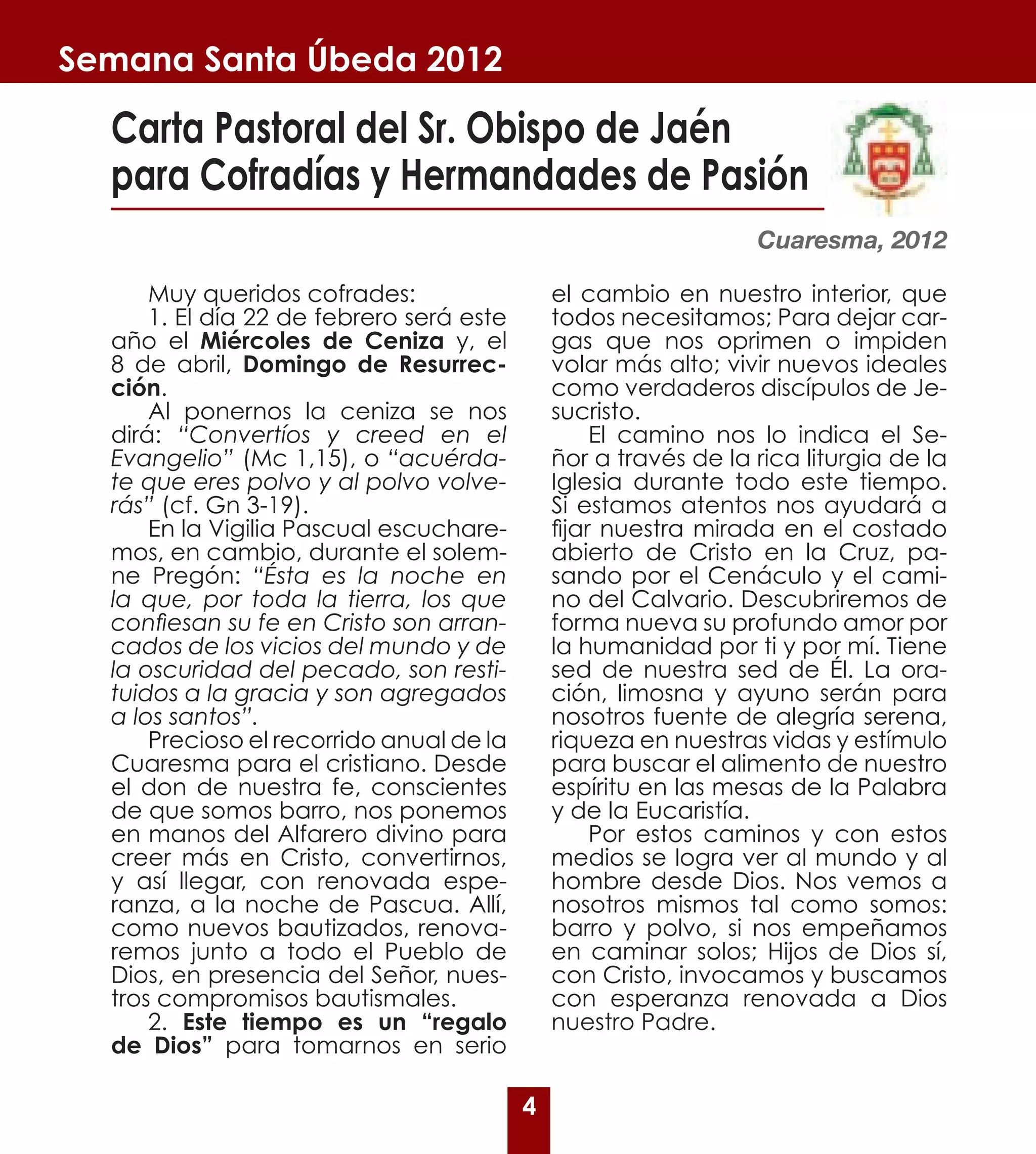 Semana Santa Úbeda 2012

  Carta Pastoral del Sr. Obispo de Jaén
  para Cofradías y Hermandades de Pasión
                                                                 Cuaresma, 2012

      Muy queridos cofrades:                  el cambio en nuestro interior, que
      1. El día 22 de febrero será este       todos necesitamos; Para dejar car-
  año el Miércoles de Ceniza y, el            gas que nos oprimen o impiden
  8 de abril, Domingo de Resurrec-            volar más alto; vivir nuevos ideales
  ción.                                       como verdaderos discípulos de Je-
      Al ponernos la ceniza se nos            sucristo.
  dirá: “Convertíos y creed en el                  El camino nos lo indica el Se-
  Evangelio” (Mc 1,15), o “acuérda-           ñor a través de la rica liturgia de la
  te que eres polvo y al polvo volve-         Iglesia durante todo este tiempo.
  rás” (cf. Gn 3-19).                         Si estamos atentos nos ayudará a
      En la Vigilia Pascual escuchare-        fijar nuestra mirada en el costado
  mos, en cambio, durante el solem-           abierto de Cristo en la Cruz, pa-
  ne Pregón: “Ésta es la noche en             sando por el Cenáculo y el cami-
  la que, por toda la tierra, los que         no del Calvario. Descubriremos de
  confiesan su fe en Cristo son arran-        forma nueva su profundo amor por
  cados de los vicios del mundo y de          la humanidad por ti y por mí. Tiene
  la oscuridad del pecado, son resti-         sed de nuestra sed de Él. La ora-
  tuidos a la gracia y son agregados          ción, limosna y ayuno serán para
  a los santos”.                              nosotros fuente de alegría serena,
      Precioso el recorrido anual de la       riqueza en nuestras vidas y estímulo
  Cuaresma para el cristiano. Desde           para buscar el alimento de nuestro
  el don de nuestra fe, conscientes           espíritu en las mesas de la Palabra
  de que somos barro, nos ponemos             y de la Eucaristía.
  en manos del Alfarero divino para                Por estos caminos y con estos
  creer más en Cristo, convertirnos,          medios se logra ver al mundo y al
  y así llegar, con renovada espe-            hombre desde Dios. Nos vemos a
  ranza, a la noche de Pascua. Allí,          nosotros mismos tal como somos:
  como nuevos bautizados, renova-             barro y polvo, si nos empeñamos
  remos junto a todo el Pueblo de             en caminar solos; Hijos de Dios sí,
  Dios, en presencia del Señor, nues-         con Cristo, invocamos y buscamos
  tros compromisos bautismales.               con esperanza renovada a Dios
      2. Este tiempo es un “regalo            nuestro Padre.
  de Dios” para tomarnos en serio

                                          4
 