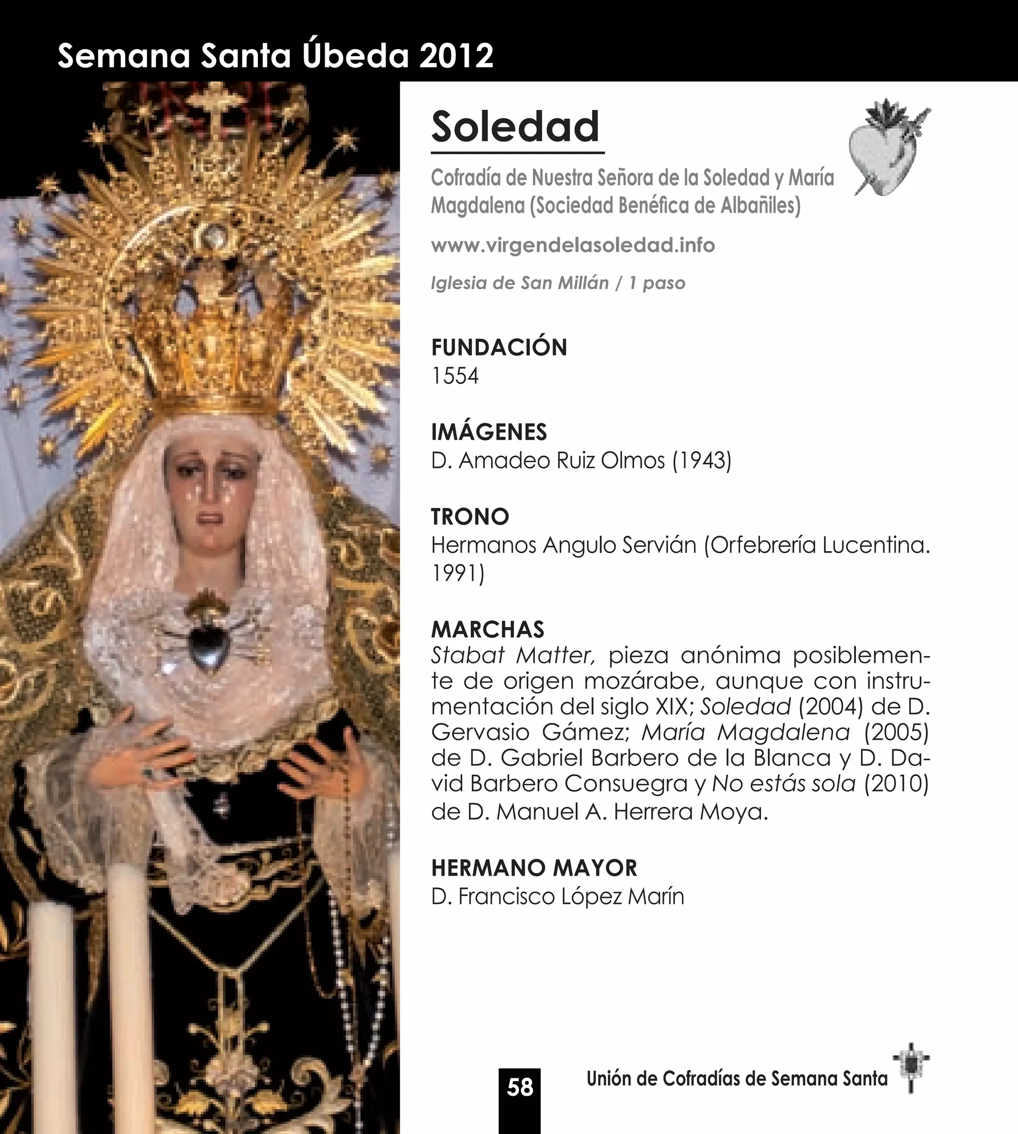 Semana Santa Úbeda 2012

                   Soledad
                   Cofradía de Nuestra Señora de la Soledad y María
                   Magdalena (Sociedad Benéfica de Albañiles)
                   www.virgendelasoledad.info
                   Iglesia de San Millán / 1 paso


                   Fundación
                   1554

                   Imágenes
                   D. Amadeo Ruiz Olmos (1943)

                   Trono
                   Hermanos Angulo Servián (Orfebrería Lucentina.
                   1991)

                   Marchas
                   Stabat Matter, pieza anónima posiblemen-
                   te de origen mozárabe, aunque con instru-
                   mentación del siglo XIX; Soledad (2004) de D.
                   Gervasio Gámez; María Magdalena (2005)
                   de D. Gabriel Barbero de la Blanca y D. Da-
                   vid Barbero Consuegra y No estás sola (2010)
                   de D. Manuel A. Herrera Moya.

                   Hermano Mayor
                   D. Francisco López Marín




                           58        Unión de Cofradías de Semana Santa
 