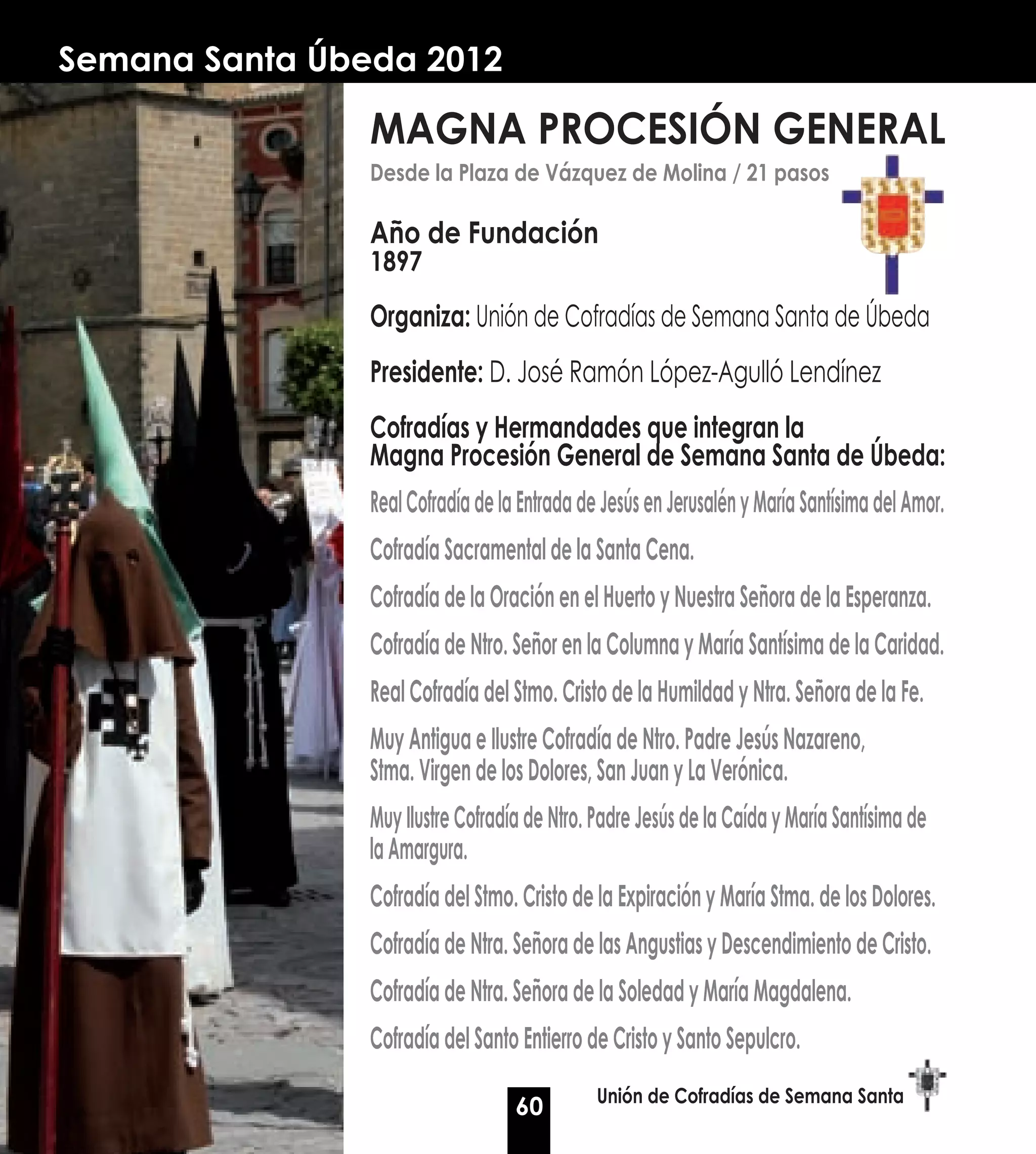 Semana Santa Úbeda 2012

                MAGNA PROCESIÓN GENERAL
                Desde la Plaza de Vázquez de Molina / 21 pasos

                Año de Fundación
                1897

                Organiza: Unión de Cofradías de Semana Santa de Úbeda
                Presidente: D. José Ramón López-Agulló Lendínez
                Cofradías y Hermandades que integran la
                Magna Procesión General de Semana Santa de Úbeda:
                Real Cofradía de la Entrada de Jesús en Jerusalén y María Santísima del Amor.
                Cofradía Sacramental de la Santa Cena.
                Cofradía de la Oración en el Huerto y Nuestra Señora de la Esperanza.
                Cofradía de Ntro. Señor en la Columna y María Santísima de la Caridad.
                Real Cofradía del Stmo. Cristo de la Humildad y Ntra. Señora de la Fe.
                Muy Antigua e Ilustre Cofradía de Ntro. Padre Jesús Nazareno,
                Stma. Virgen de los Dolores, San Juan y La Verónica.
                Muy Ilustre Cofradía de Ntro. Padre Jesús de la Caída y María Santísima de
                la Amargura.
                Cofradía del Stmo. Cristo de la Expiración y María Stma. de los Dolores.
                Cofradía de Ntra. Señora de las Angustias y Descendimiento de Cristo.
                Cofradía de Ntra. Señora de la Soledad y María Magdalena.
                Cofradía del Santo Entierro de Cristo y Santo Sepulcro.
                                              Unión de Cofradías de Semana Santa
                                   60
 