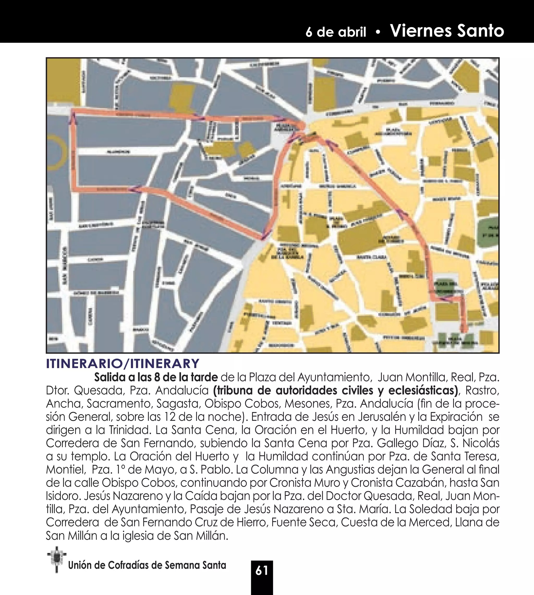 6 de abril •      Viernes Santo




ITINERARIO/ITINERARY
	           Salida a las 8 de la tarde de la Plaza del Ayuntamiento, Juan Montilla, Real, Pza.
Dtor. Quesada, Pza. Andalucía (tribuna de autoridades civiles y eclesiásticas), Rastro,
Ancha, Sacramento, Sagasta, Obispo Cobos, Mesones, Pza. Andalucía (fin de la proce-
sión General, sobre las 12 de la noche). Entrada de Jesús en Jerusalén y la Expiración se
dirigen a la Trinidad. La Santa Cena, la Oración en el Huerto, y la Humildad bajan por
Corredera de San Fernando, subiendo la Santa Cena por Pza. Gallego Díaz, S. Nicolás
a su templo. La Oración del Huerto y la Humildad continúan por Pza. de Santa Teresa,
Montiel, Pza. 1º de Mayo, a S. Pablo. La Columna y las Angustias dejan la General al final
de la calle Obispo Cobos, continuando por Cronista Muro y Cronista Cazabán, hasta San
Isidoro. Jesús Nazareno y la Caída bajan por la Pza. del Doctor Quesada, Real, Juan Mon-
tilla, Pza. del Ayuntamiento, Pasaje de Jesús Nazareno a Sta. María. La Soledad baja por
Corredera de San Fernando Cruz de Hierro, Fuente Seca, Cuesta de la Merced, Llana de
San Millán a la iglesia de San Millán.

    Unión de Cofradías de Semana Santa
                                           61
 