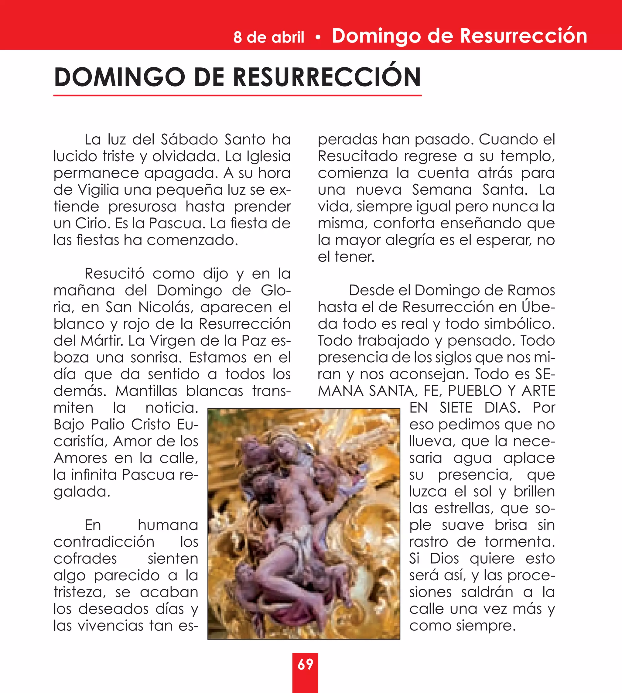 8 de abril •       Domingo de Resurrección

DOMINGO DE RESURRECCIÓN

      La luz del Sábado Santo ha            peradas han pasado. Cuando el
lucido triste y olvidada. La Iglesia        Resucitado regrese a su templo,
permanece apagada. A su hora                comienza la cuenta atrás para
de Vigilia una pequeña luz se ex-           una nueva Semana Santa. La
tiende presurosa hasta prender              vida, siempre igual pero nunca la
un Cirio. Es la Pascua. La fiesta de        misma, conforta enseñando que
las fiestas ha comenzado.                   la mayor alegría es el esperar, no
                                            el tener.
     Resucitó como dijo y en la
mañana del Domingo de Glo-                      Desde el Domingo de Ramos
ria, en San Nicolás, aparecen el            hasta el de Resurrección en Úbe-
blanco y rojo de la Resurrección            da todo es real y todo simbólico.
del Mártir. La Virgen de la Paz es-         Todo trabajado y pensado. Todo
boza una sonrisa. Estamos en el             presencia de los siglos que nos mi-
día que da sentido a todos los              ran y nos aconsejan. Todo es SE-
demás. Mantillas blancas trans-             MANA SANTA, FE, PUEBLO Y ARTE
miten la noticia.                                        EN SIETE DIAS. Por
Bajo Palio Cristo Eu-                                    eso pedimos que no
caristía, Amor de los                                    llueva, que la nece-
Amores en la calle,                                      saria agua aplace
la infinita Pascua re-                                   su presencia, que
galada.                                                  luzca el sol y brillen
                                                         las estrellas, que so-
      En     humana                                      ple suave brisa sin
contradicción      los                                   rastro de tormenta.
cofrades      sienten                                    Si Dios quiere esto
algo parecido a la                                       será así, y las proce-
tristeza, se acaban                                      siones saldrán a la
los deseados días y                                      calle una vez más y
las vivencias tan es-                                    como siempre.

                                       69
 