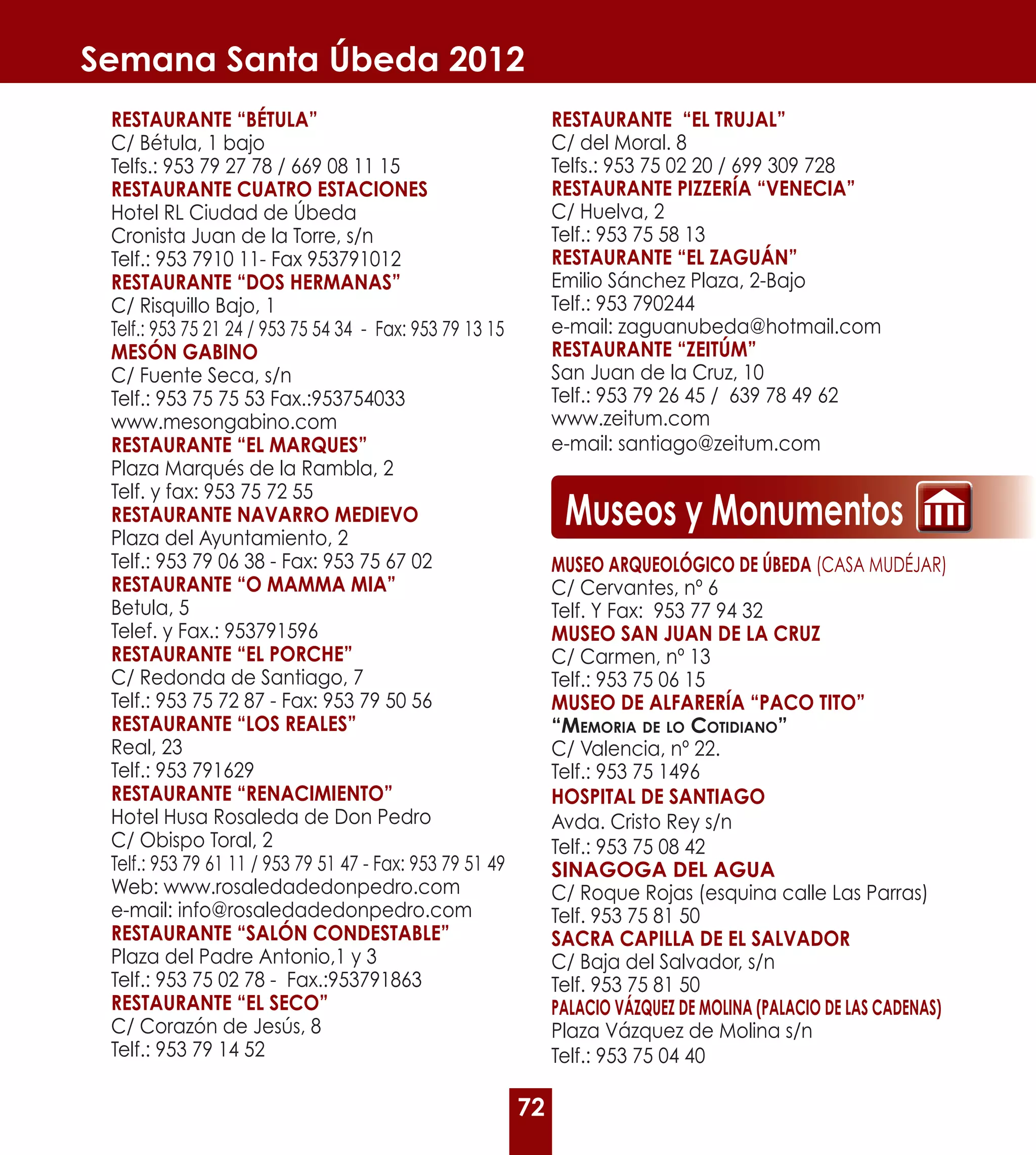 Semana Santa Úbeda 2012
 RESTAURANTE “BÉTULA”                                          RESTAURANTE “EL TRUJAL”
 C/ Bétula, 1 bajo                                             C/ del Moral. 8
 Telfs.: 953 79 27 78 / 669 08 11 15                           Telfs.: 953 75 02 20 / 699 309 728
 RESTAURANTE CUATRO ESTACIONES                                 RESTAURANTE PIZZERÍA “VENECIA”
 Hotel RL Ciudad de Úbeda                                      C/ Huelva, 2
 Cronista Juan de la Torre, s/n                                Telf.: 953 75 58 13
 Telf.: 953 7910 11- Fax 953791012                             RESTAURANTE “EL ZAGUáN”
 RESTAURANTE “DOS HERMANAS”                                    Emilio Sánchez Plaza, 2-Bajo
 C/ Risquillo Bajo, 1                                          Telf.: 953 790244
 Telf.: 953 75 21 24 / 953 75 54 34 - Fax: 953 79 13 15        e-mail: zaguanubeda@hotmail.com
 MESÓN GABINO                                                  RESTAURANTE “ZEITÚM”
 C/ Fuente Seca, s/n                                           San Juan de la Cruz, 10
 Telf.: 953 75 75 53 Fax.:953754033                            Telf.: 953 79 26 45 / 639 78 49 62
 www.mesongabino.com                                           www.zeitum.com
 RESTAURANTE “EL MARQUES”                                      e-mail: santiago@zeitum.com
 Plaza Marqués de la Rambla, 2
 Telf. y fax: 953 75 72 55
 RESTAURANTE NAVARRO MEDIEVO
 Plaza del Ayuntamiento, 2
                                                                Museos y Monumentos
 Telf.: 953 79 06 38 - Fax: 953 75 67 02                       MUSEO ARQUEOLÓGICO DE ÚBEDA (CASA MUDÉJAR)
 RESTAURANTE “O MAMMA MIA”                                     C/ Cervantes, nº 6
 Betula, 5                                                     Telf. Y Fax: 953 77 94 32
 Telef. y Fax.: 953791596                                      MUSEO SAN JUAN DE LA CRUZ
 RESTAURANTE “EL PORCHE”                                       C/ Carmen, nº 13
 C/ Redonda de Santiago, 7                                     Telf.: 953 75 06 15
 Telf.: 953 75 72 87 - Fax: 953 79 50 56                       MUSEO DE ALFARERÍA “PACO TITO”
 RESTAURANTE “LOS REALES”                                      “MEMORIA DE LO COTIDIANO”
 Real, 23                                                      C/ Valencia, nº 22.
 Telf.: 953 791629                                             Telf.: 953 75 1496
 RESTAURANTE “RENACIMIENTO”                                    HOSPITAL DE SANTIAGO
 Hotel Husa Rosaleda de Don Pedro                              Avda. Cristo Rey s/n
 C/ Obispo Toral, 2                                            Telf.: 953 75 08 42
 Telf.: 953 79 61 11 / 953 79 51 47 - Fax: 953 79 51 49        SINAGOGA DEL AGUA
 Web: www.rosaledadedonpedro.com                               C/ Roque Rojas (esquina calle Las Parras)
 e-mail: info@rosaledadedonpedro.com                           Telf. 953 75 81 50
 RESTAURANTE “SALÓN CONDESTABLE”                               SACRA CAPILLA DE EL SALVADOR
 Plaza del Padre Antonio,1 y 3                                 C/ Baja del Salvador, s/n
 Telf.: 953 75 02 78 - Fax.:953791863                          Telf. 953 75 81 50
 RESTAURANTE “EL SECO”                                         PALACIO VáZQUEZ DE MOLINA (PALACIO DE LAS CADENAS)
 C/ Corazón de Jesús, 8                                        Plaza Vázquez de Molina s/n
 Telf.: 953 79 14 52                                           Telf.: 953 75 04 40

                                                          72
 
