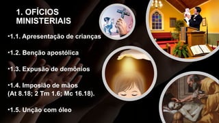1. OFÍCIOS
MINISTERIAIS
•1.1. Apresentação de crianças
•1.2. Benção apostólica
•1.3. Expusão de demônios
•1.4. Imposião de mãos
(At 8.18; 2 Tm 1.6; Mc 16.18).
•1.5. Unção com óleo
 