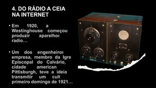 4. DO RÁDIO A CEIA
NA INTERNET
• Em 1920, a empresa
Westinghouse começou a
produzir aparelhos de
radio…
• Um dos engenheiros da
empresa, membro da Igreja
Episcopal do Calvário, na
cidade americana de
Pittisburgh, teve a ideia de
transmitir um culto no
primeiro domingo de 1921…
 