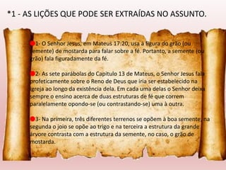 🔴1- O Senhor Jesus, em Mateus 17:20, usa a figura do grão (ou
semente) de mostarda para falar sobre a fé. Portanto, a semente (ou
grão) fala figuradamente da fé.
🔴2- As sete parábolas do Capitulo 13 de Mateus, o Senhor Jesus fala
profeticamente sobre o Reno de Deus que iria ser estabelecido na
igreja ao longo da existência dela. Em cada uma delas o Senhor deixa
sempre o ensino acerca de duas estruturas de fé que correm
paralelamente opondo-se (ou contrastando-se) uma à outra.
🔴3- Na primeira, três diferentes terrenos se opõem à boa semente, na
segunda o joio se opõe ao trigo e na terceira a estrutura da grande
árvore contrasta com a estrutura da semente, no caso, o grão de
mostarda.
*1 - AS LIÇÕES QUE PODE SER EXTRAÍDAS NO ASSUNTO.
 