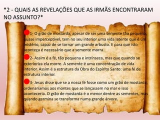 🔴1- O grão de mostarda, apesar de ser uma semente tão pequena,
quase imperceptível, tem no seu interior uma vida latente que é um
mistério, capaz de se tornar um grande arbusto. E para que isto
aconteça é necessário que a semente morra.
🔴2- Assim é a fé, tão pequena e intrínseca, mas que quando se
exterioriza ela morre. A semente é uma concentração de vida
interior. Assim é a estrutura da Obra do Espírito Santo: uma fé de
estrutura interior.
🔴3- Jesus disse que se a nossa fé fosse como um grão de mostarda,
ordenaríamos aos montes que se lançassem no mar e isso
aconteceria. O grão de mostarda é o menor dentre as sementes, mas
quando germina se transforma numa grande árvore.
*2 - QUAIS AS REVELAÇÕES QUE AS IRMÃS ENCONTRARAM
NO ASSUNTO?*
 