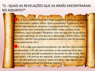 🔴4- O que o homem fez e faz? Pega o projeto e planta no campo de
seus interesses, razão e idéias. Qual o resultado? O grão gera mas
não há vida espiritual, doutrina ( acompanhamento ) = o resultado:
ajuntamento sem revelação, muita festa, muito espaço, muita
aparência. Qual o projeto? Religioso: uma vez que não há doutrina ,
nem vida espiritual, as aves do céu ( adversário ) fazem ninho. Onde
há ninho, não há fruto porque o pássaro come-o ( não há salvação,
novo nascimento, etc.)
🔴5- A fé é algo sem aparência exterior, ela não tem uma medida a
ser alcançada. A fé não tem tamanho, e não podemos falar dela
como uma coisa grande ou pequena; ela existe ou não existe. Mas
para existir, a fé precisa ser exercida, vivida e experimentada, pois
sem ela não podemos alcançar nada nem fazer coisa alguma em
relação à vida espiritual e à Obra do Senhor..
*2 - QUAIS AS REVELAÇÕES QUE AS IRMÃS ENCONTRARAM
NO ASSUNTO?*
 