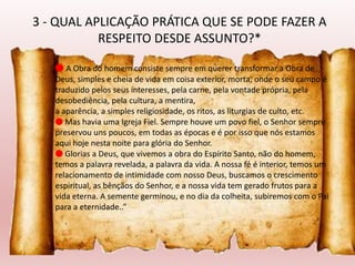 🔴 A Obra do homem consiste sempre em querer transformar a Obra de
Deus, simples e cheia de vida em coisa exterior, morta, onde o seu campo é
traduzido pelos seus interesses, pela carne, pela vontade própria, pela
desobediência, pela cultura, a mentira,
a aparência, a simples religiosidade, os ritos, as liturgias de culto, etc.
🔴 Mas havia uma Igreja Fiel. Sempre houve um povo fiel, o Senhor sempre
preservou uns poucos, em todas as épocas e é por isso que nós estamos
aqui hoje nesta noite para glória do Senhor.
🔴 Glorias a Deus, que vivemos a obra do Espírito Santo, não do homem,
temos a palavra revelada, a palavra da vida. A nossa fé é interior, temos um
relacionamento de intimidade com nosso Deus, buscamos o crescimento
espiritual, as bênçãos do Senhor, e a nossa vida tem gerado frutos para a
vida eterna. A semente germinou, e no dia da colheita, subiremos com o Pai
para a eternidade..”
3 - QUAL APLICAÇÃO PRÁTICA QUE SE PODE FAZER A
RESPEITO DESDE ASSUNTO?*
 