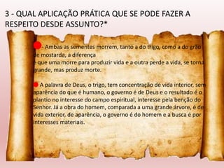 🔴- Ambas as sementes morrem, tanto a do trigo, como a do grão
de mostarda, a diferença
é que uma morre para produzir vida e a outra perde a vida, se torna
grande, mas produz morte.
🔴 A palavra de Deus, o trigo, tem concentração de vida interior, sem
aparência do que é humano, o governo é de Deus e o resultado é o
plantio no interesse do campo espiritual, interesse pela benção do
Senhor. Já a obra do homem, comparada a uma grande árvore, é de
vida exterior, de aparência, o governo é do homem e a busca é por
interesses materiais.
3 - QUAL APLICAÇÃO PRÁTICA QUE SE PODE FAZER A
RESPEITO DESDE ASSUNTO?*
 
