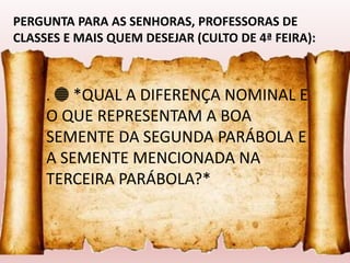 . 🔵 *QUAL A DIFERENÇA NOMINAL E
O QUE REPRESENTAM A BOA
SEMENTE DA SEGUNDA PARÁBOLA E
A SEMENTE MENCIONADA NA
TERCEIRA PARÁBOLA?*
PERGUNTA PARA AS SENHORAS, PROFESSORAS DE
CLASSES E MAIS QUEM DESEJAR (CULTO DE 4ª FEIRA):
 