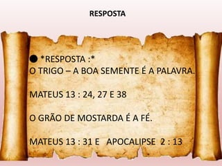 🔴 *RESPOSTA :*
O TRIGO – A BOA SEMENTE É A PALAVRA.
MATEUS 13 : 24, 27 E 38
O GRÃO DE MOSTARDA É A FÉ.
MATEUS 13 : 31 E APOCALIPSE 2 : 13
RESPOSTA
 