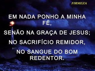 FIRMEZA
EM NADA PONHO A MINHA
FÉ,
SENÃO NA GRAÇA DE JESUS;
NO SACRIFÍCIO REMIDOR,
NO SANGUE DO BOM
REDENTOR.
 