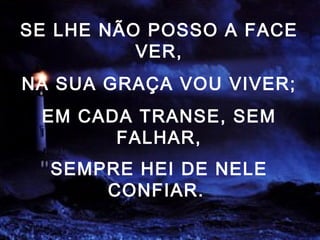 SE LHE NÃO POSSO A FACE
VER,
NA SUA GRAÇA VOU VIVER;
EM CADA TRANSE, SEM
FALHAR,
SEMPRE HEI DE NELE
CONFIAR.
 