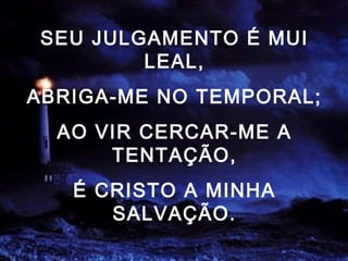 SEU JULGAMENTO É MUI
LEAL,
ABRIGA-ME NO TEMPORAL;
AO VIR CERCAR-ME A
TENTAÇÃO,
É CRISTO A MINHA
SALVAÇÃO.
 