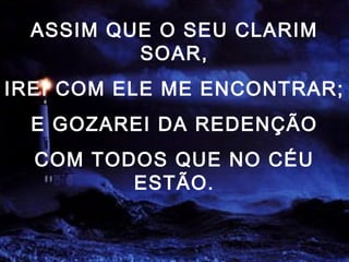 ASSIM QUE O SEU CLARIM
SOAR,
IREI COM ELE ME ENCONTRAR;
E GOZAREI DA REDENÇÃO
COM TODOS QUE NO CÉU
ESTÃO.
 