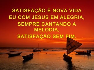 SATISFAÇÃO É NOVA VIDA
EU COM JESUS EM ALEGRIA,
SEMPRE CANTANDO A
MELODIA,
SATISFAÇÃO SEM FIM.
 