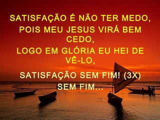 SATISFAÇÃO É NÃO TER MEDO,
POIS MEU JESUS VIRÁ BEM
CEDO,
LOGO EM GLÓRIA EU HEI DE
VÊ-LO,
SATISFAÇÃO SEM FIM! (3X)
SEM FIM...
 