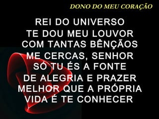 REI DO UNIVERSO
TE DOU MEU LOUVOR
COM TANTAS BÊNÇÃOS
ME CERCAS, SENHOR
SÓ TU ÉS A FONTE
DE ALEGRIA E PRAZER
MELHOR QUE A PRÓPRIA
VIDA É TE CONHECER
DONO DO MEU CORAÇÃO
 