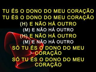 TU ÉS O DONO DO MEU CORAÇÃO
TU ÉS O DONO DO MEU CORAÇÃO
(H) E NÃO HÁ OUTRO
(M) E NÃO HÁ OUTRO
(H) E NÃO HÁ OUTRO
(M) E NÃO HÁ OUTRO
SÓ TU ÉS O DONO DO MEU
CORAÇÃO
SÓ TU ÉS O DONO DO MEU
CORAÇÃO
 