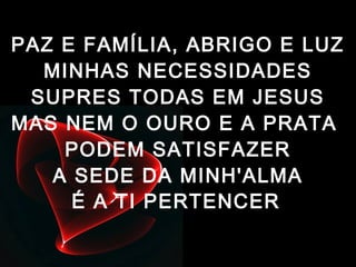 PAZ E FAMÍLIA, ABRIGO E LUZ
MINHAS NECESSIDADES
SUPRES TODAS EM JESUS
MAS NEM O OURO E A PRATA
PODEM SATISFAZER
A SEDE DA MINH'ALMA
É A TI PERTENCER
 