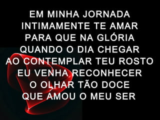 EM MINHA JORNADA
INTIMAMENTE TE AMAR
PARA QUE NA GLÓRIA
QUANDO O DIA CHEGAR
AO CONTEMPLAR TEU ROSTO
EU VENHA RECONHECER
O OLHAR TÃO DOCE
QUE AMOU O MEU SER
 