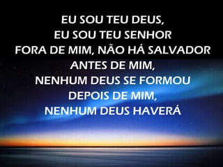EU SOU TEU DEUS,
EU SOU TEU SENHOR
FORA DE MIM, NÃO HÁ SALVADOR
ANTES DE MIM,
NENHUM DEUS SE FORMOU
DEPOIS DE MIM,
NENHUM DEUS HAVERÁ
 