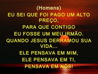 (Homens)
EU SEI QUE FOI PAGO UM ALTO
PREÇO,
PARA QUE CONTIGO
EU FOSSE UM MEU IRMÃO.
QUANDO JESUS DERRAMOU SUA
VIDA...
ELE PENSAVA EM MIM,
ELE PENSAVA EM TI,
PENSAVA EM NÓS!
 