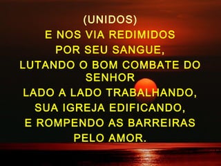 (UNIDOS)
E NOS VIA REDIMIDOS
POR SEU SANGUE,
LUTANDO O BOM COMBATE DO
SENHOR
LADO A LADO TRABALHANDO,
SUA IGREJA EDIFICANDO,
E ROMPENDO AS BARREIRAS
PELO AMOR.
 