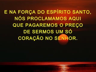 E NA FORÇA DO ESPÍRITO SANTO,
NÓS PROCLAMAMOS AQUI
QUE PAGAREMOS O PREÇO
DE SERMOS UM SÓ
CORAÇÃO NO SENHOR.
 