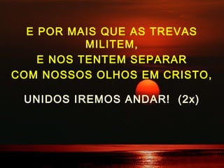 E POR MAIS QUE AS TREVAS
MILITEM,
E NOS TENTEM SEPARAR
COM NOSSOS OLHOS EM CRISTO,
UNIDOS IREMOS ANDAR! (2x)
 