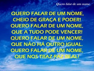 Quero falar de um nome
QUERO FALAR DE UM NOME,
CHEIO DE GRAÇA E PODER!
QUERO FALAR DE UM NOME,
QUE A TUDO PODE VENCER!
QUERO FALAR DE UM NOME,
QUE NÃO HÁ OUTRO IGUAL.
QUERO FALAR DE UM NOME,
QUE NOS TRAZ PAZ REAL!
 