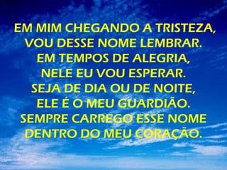 EM MIM CHEGANDO A TRISTEZA,
VOU DESSE NOME LEMBRAR.
EM TEMPOS DE ALEGRIA,
NELE EU VOU ESPERAR.
SEJA DE DIA OU DE NOITE,
ELE É O MEU GUARDIÃO.
SEMPRE CARREGO ESSE NOME
DENTRO DO MEU CORAÇÃO.
 
