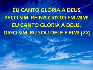 EU CANTO GLÓRIA A DEUS,
PEÇO SIM: REINA CRISTO EM MIM!
EU CANTO GLÓRIA A DEUS,
DIGO SIM: EU SOU DELE E FIM! (2X)
 