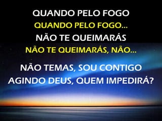 QUANDO PELO FOGO
QUANDO PELO FOGO...
NÃO TE QUEIMARÁS
NÃO TE QUEIMARÁS, NÃO...
NÃO TEMAS, SOU CONTIGO
AGINDO DEUS, QUEM IMPEDIRÁ?
 
