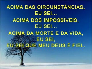 ACIMA DAS CIRCUNSTÂNCIAS,
EU SEI...
ACIMA DOS IMPOSSÍVEIS,
EU SEI...
ACIMA DA MORTE E DA VIDA,
EU SEI,
EU SEI QUE MEU DEUS É FIEL.
 