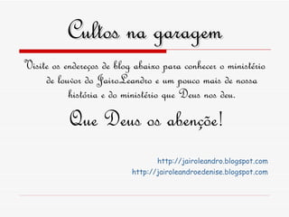 Cultos na garagem Visite os endereços de blog abaixo para conhecer o ministério de louvor do JairoLeandro e um pouco mais de nossa história e do ministério que Deus nos deu. Que Deus os abençõe! http ://jairoleandro.blogspot.com http://jairoleandroedenise.blogspot.com 